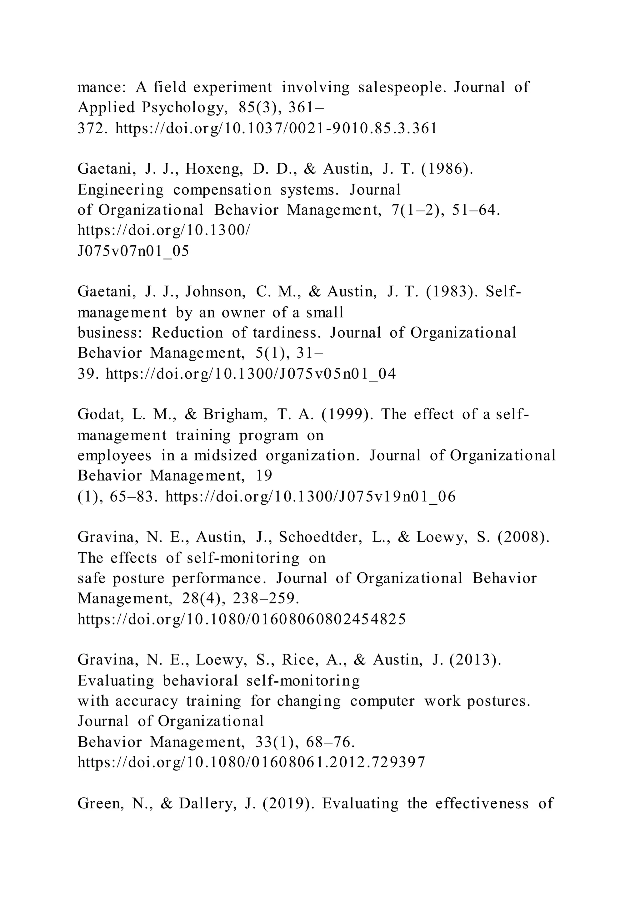 mance: A field experiment involving salespeople. Journal of
Applied Psychology, 85(3), 361–
372. https://doi.org/10.1037/0021-9010.85.3.361
Gaetani, J. J., Hoxeng, D. D., & Austin, J. T. (1986).
Engineering compensation systems. Journal
of Organizational Behavior Management, 7(1–2), 51–64.
https://doi.org/10.1300/
J075v07n01_05
Gaetani, J. J., Johnson, C. M., & Austin, J. T. (1983). Self-
management by an owner of a small
business: Reduction of tardiness. Journal of Organizational
Behavior Management, 5(1), 31–
39. https://doi.org/10.1300/J075v05n01_04
Godat, L. M., & Brigham, T. A. (1999). The effect of a self-
management training program on
employees in a midsized organization. Journal of Organizational
Behavior Management, 19
(1), 65–83. https://doi.org/10.1300/J075v19n01_06
Gravina, N. E., Austin, J., Schoedtder, L., & Loewy, S. (2008).
The effects of self-monitoring on
safe posture performance. Journal of Organizational Behavior
Management, 28(4), 238–259.
https://doi.org/10.1080/01608060802454825
Gravina, N. E., Loewy, S., Rice, A., & Austin, J. (2013).
Evaluating behavioral self-monitoring
with accuracy training for changing computer work postures.
Journal of Organizational
Behavior Management, 33(1), 68–76.
https://doi.org/10.1080/01608061.2012.729397
Green, N., & Dallery, J. (2019). Evaluating the effectiveness of
 