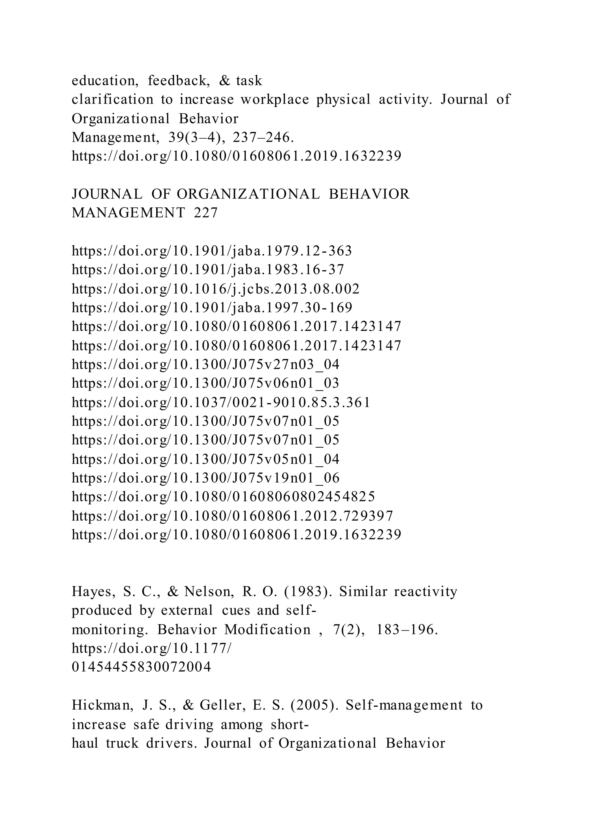 education, feedback, & task
clarification to increase workplace physical activity. Journal of
Organizational Behavior
Management, 39(3–4), 237–246.
https://doi.org/10.1080/01608061.2019.1632239
JOURNAL OF ORGANIZATIONAL BEHAVIOR
MANAGEMENT 227
https://doi.org/10.1901/jaba.1979.12-363
https://doi.org/10.1901/jaba.1983.16-37
https://doi.org/10.1016/j.jcbs.2013.08.002
https://doi.org/10.1901/jaba.1997.30-169
https://doi.org/10.1080/01608061.2017.1423147
https://doi.org/10.1080/01608061.2017.1423147
https://doi.org/10.1300/J075v27n03_04
https://doi.org/10.1300/J075v06n01_03
https://doi.org/10.1037/0021-9010.85.3.361
https://doi.org/10.1300/J075v07n01_05
https://doi.org/10.1300/J075v07n01_05
https://doi.org/10.1300/J075v05n01_04
https://doi.org/10.1300/J075v19n01_06
https://doi.org/10.1080/01608060802454825
https://doi.org/10.1080/01608061.2012.729397
https://doi.org/10.1080/01608061.2019.1632239
Hayes, S. C., & Nelson, R. O. (1983). Similar reactivity
produced by external cues and self-
monitoring. Behavior Modification , 7(2), 183–196.
https://doi.org/10.1177/
01454455830072004
Hickman, J. S., & Geller, E. S. (2005). Self-management to
increase safe driving among short-
haul truck drivers. Journal of Organizational Behavior
 