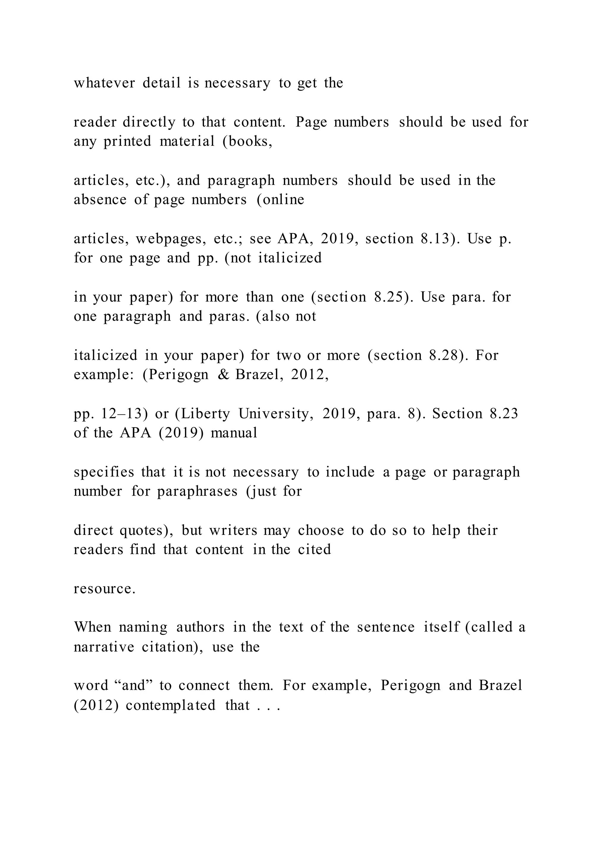 whatever detail is necessary to get the
reader directly to that content. Page numbers should be used for
any printed material (books,
articles, etc.), and paragraph numbers should be used in the
absence of page numbers (online
articles, webpages, etc.; see APA, 2019, section 8.13). Use p.
for one page and pp. (not italicized
in your paper) for more than one (section 8.25). Use para. for
one paragraph and paras. (also not
italicized in your paper) for two or more (section 8.28). For
example: (Perigogn & Brazel, 2012,
pp. 12–13) or (Liberty University, 2019, para. 8). Section 8.23
of the APA (2019) manual
specifies that it is not necessary to include a page or paragraph
number for paraphrases (just for
direct quotes), but writers may choose to do so to help their
readers find that content in the cited
resource.
When naming authors in the text of the sentence itself (called a
narrative citation), use the
word “and” to connect them. For example, Perigogn and Brazel
(2012) contemplated that . . .
 