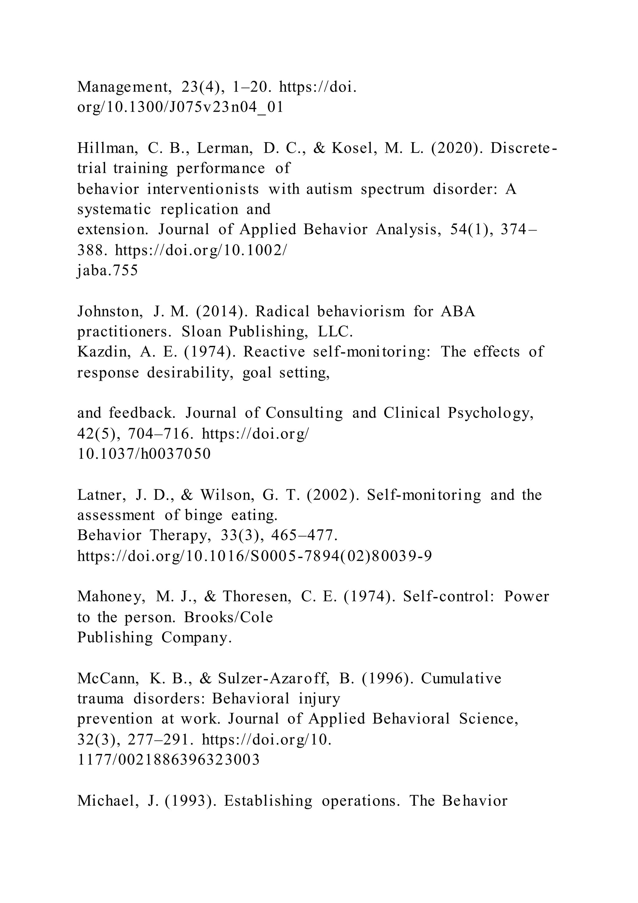 Management, 23(4), 1–20. https://doi.
org/10.1300/J075v23n04_01
Hillman, C. B., Lerman, D. C., & Kosel, M. L. (2020). Discrete-
trial training performance of
behavior interventionists with autism spectrum disorder: A
systematic replication and
extension. Journal of Applied Behavior Analysis, 54(1), 374–
388. https://doi.org/10.1002/
jaba.755
Johnston, J. M. (2014). Radical behaviorism for ABA
practitioners. Sloan Publishing, LLC.
Kazdin, A. E. (1974). Reactive self-monitoring: The effects of
response desirability, goal setting,
and feedback. Journal of Consulting and Clinical Psychology,
42(5), 704–716. https://doi.org/
10.1037/h0037050
Latner, J. D., & Wilson, G. T. (2002). Self-monitoring and the
assessment of binge eating.
Behavior Therapy, 33(3), 465–477.
https://doi.org/10.1016/S0005-7894(02)80039-9
Mahoney, M. J., & Thoresen, C. E. (1974). Self-control: Power
to the person. Brooks/Cole
Publishing Company.
McCann, K. B., & Sulzer-Azaroff, B. (1996). Cumulative
trauma disorders: Behavioral injury
prevention at work. Journal of Applied Behavioral Science,
32(3), 277–291. https://doi.org/10.
1177/0021886396323003
Michael, J. (1993). Establishing operations. The Behavior
 