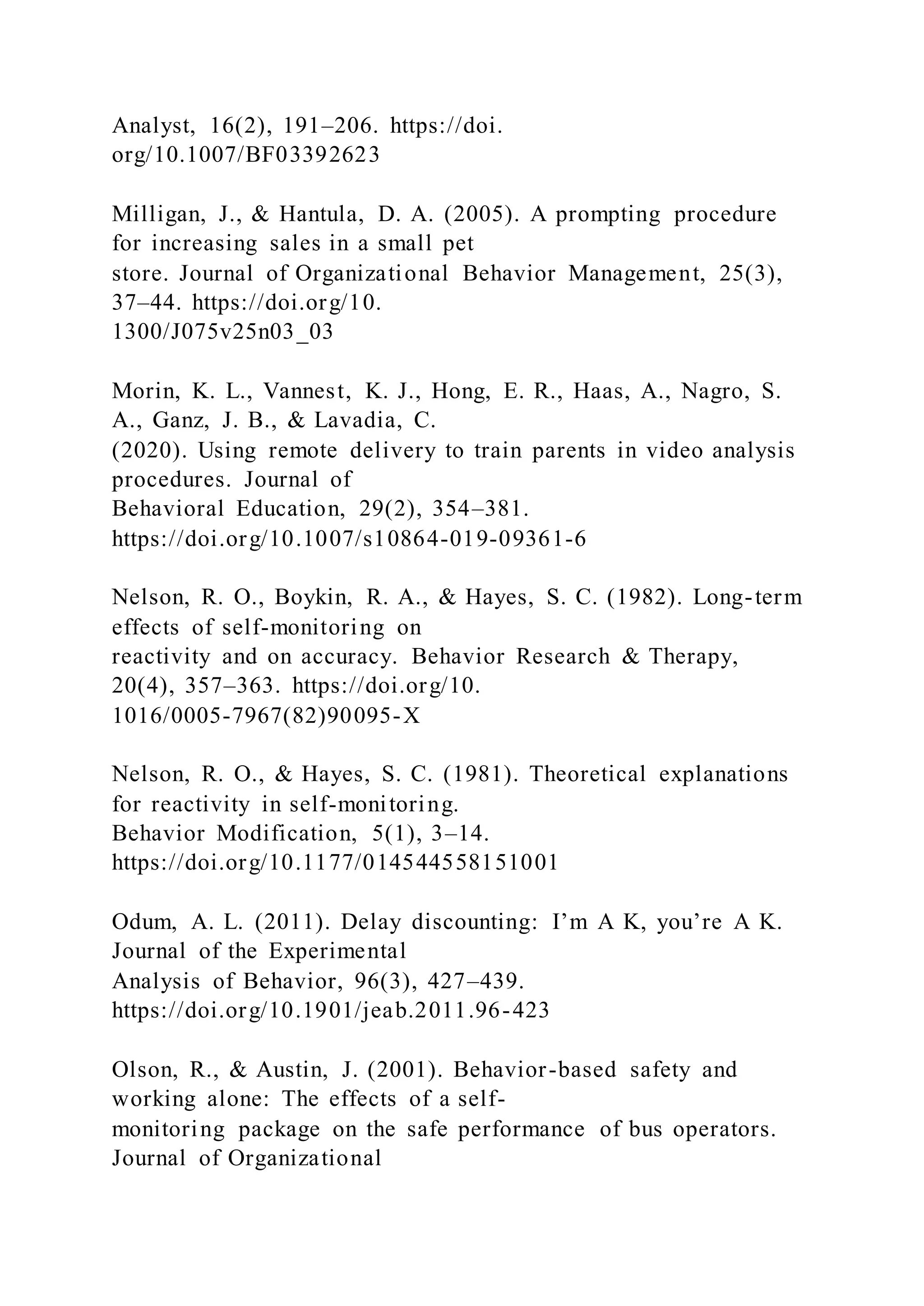 Analyst, 16(2), 191–206. https://doi.
org/10.1007/BF03392623
Milligan, J., & Hantula, D. A. (2005). A prompting procedure
for increasing sales in a small pet
store. Journal of Organizational Behavior Management, 25(3),
37–44. https://doi.org/10.
1300/J075v25n03_03
Morin, K. L., Vannest, K. J., Hong, E. R., Haas, A., Nagro, S.
A., Ganz, J. B., & Lavadia, C.
(2020). Using remote delivery to train parents in video analysis
procedures. Journal of
Behavioral Education, 29(2), 354–381.
https://doi.org/10.1007/s10864-019-09361-6
Nelson, R. O., Boykin, R. A., & Hayes, S. C. (1982). Long-term
effects of self-monitoring on
reactivity and on accuracy. Behavior Research & Therapy,
20(4), 357–363. https://doi.org/10.
1016/0005-7967(82)90095-X
Nelson, R. O., & Hayes, S. C. (1981). Theoretical explanations
for reactivity in self-monitoring.
Behavior Modification, 5(1), 3–14.
https://doi.org/10.1177/014544558151001
Odum, A. L. (2011). Delay discounting: I’m A K, you’re A K.
Journal of the Experimental
Analysis of Behavior, 96(3), 427–439.
https://doi.org/10.1901/jeab.2011.96-423
Olson, R., & Austin, J. (2001). Behavior-based safety and
working alone: The effects of a self-
monitoring package on the safe performance of bus operators.
Journal of Organizational
 