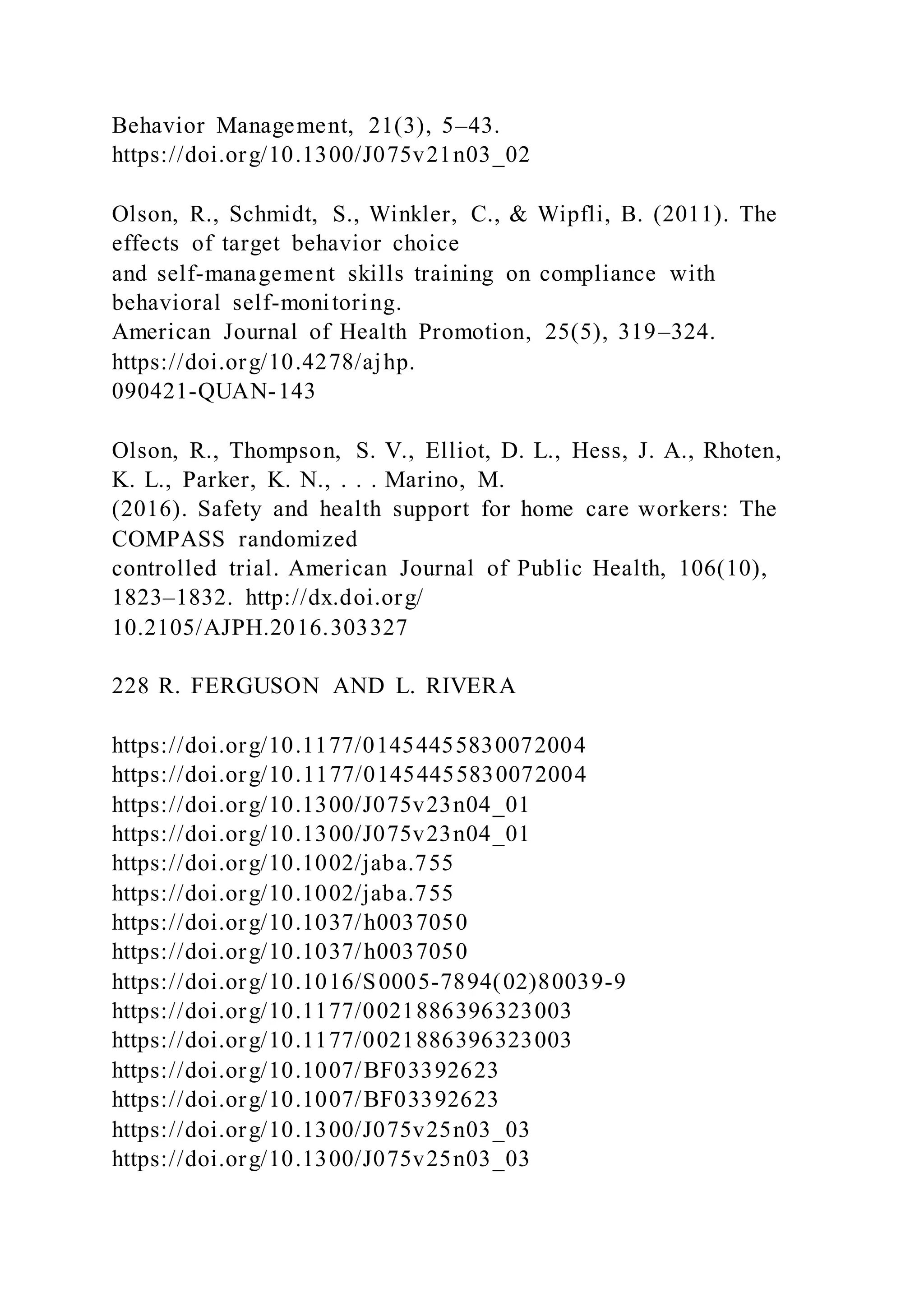 Behavior Management, 21(3), 5–43.
https://doi.org/10.1300/J075v21n03_02
Olson, R., Schmidt, S., Winkler, C., & Wipfli, B. (2011). The
effects of target behavior choice
and self-management skills training on compliance with
behavioral self-monitoring.
American Journal of Health Promotion, 25(5), 319–324.
https://doi.org/10.4278/ajhp.
090421-QUAN-143
Olson, R., Thompson, S. V., Elliot, D. L., Hess, J. A., Rhoten,
K. L., Parker, K. N., . . . Marino, M.
(2016). Safety and health support for home care workers: The
COMPASS randomized
controlled trial. American Journal of Public Health, 106(10),
1823–1832. http://dx.doi.org/
10.2105/AJPH.2016.303327
228 R. FERGUSON AND L. RIVERA
https://doi.org/10.1177/01454455830072004
https://doi.org/10.1177/01454455830072004
https://doi.org/10.1300/J075v23n04_01
https://doi.org/10.1300/J075v23n04_01
https://doi.org/10.1002/jaba.755
https://doi.org/10.1002/jaba.755
https://doi.org/10.1037/h0037050
https://doi.org/10.1037/h0037050
https://doi.org/10.1016/S0005-7894(02)80039-9
https://doi.org/10.1177/0021886396323003
https://doi.org/10.1177/0021886396323003
https://doi.org/10.1007/BF03392623
https://doi.org/10.1007/BF03392623
https://doi.org/10.1300/J075v25n03_03
https://doi.org/10.1300/J075v25n03_03
 