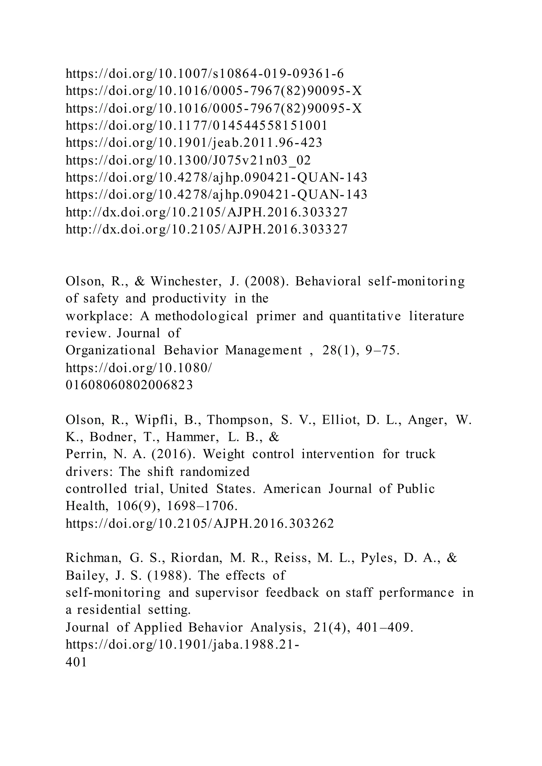 https://doi.org/10.1007/s10864-019-09361-6
https://doi.org/10.1016/0005-7967(82)90095-X
https://doi.org/10.1016/0005-7967(82)90095-X
https://doi.org/10.1177/014544558151001
https://doi.org/10.1901/jeab.2011.96-423
https://doi.org/10.1300/J075v21n03_02
https://doi.org/10.4278/ajhp.090421-QUAN-143
https://doi.org/10.4278/ajhp.090421-QUAN-143
http://dx.doi.org/10.2105/AJPH.2016.303327
http://dx.doi.org/10.2105/AJPH.2016.303327
Olson, R., & Winchester, J. (2008). Behavioral self-monitoring
of safety and productivity in the
workplace: A methodological primer and quantitative literature
review. Journal of
Organizational Behavior Management , 28(1), 9–75.
https://doi.org/10.1080/
01608060802006823
Olson, R., Wipfli, B., Thompson, S. V., Elliot, D. L., Anger, W.
K., Bodner, T., Hammer, L. B., &
Perrin, N. A. (2016). Weight control intervention for truck
drivers: The shift randomized
controlled trial, United States. American Journal of Public
Health, 106(9), 1698–1706.
https://doi.org/10.2105/AJPH.2016.303262
Richman, G. S., Riordan, M. R., Reiss, M. L., Pyles, D. A., &
Bailey, J. S. (1988). The effects of
self-monitoring and supervisor feedback on staff performance in
a residential setting.
Journal of Applied Behavior Analysis, 21(4), 401–409.
https://doi.org/10.1901/jaba.1988.21-
401
 