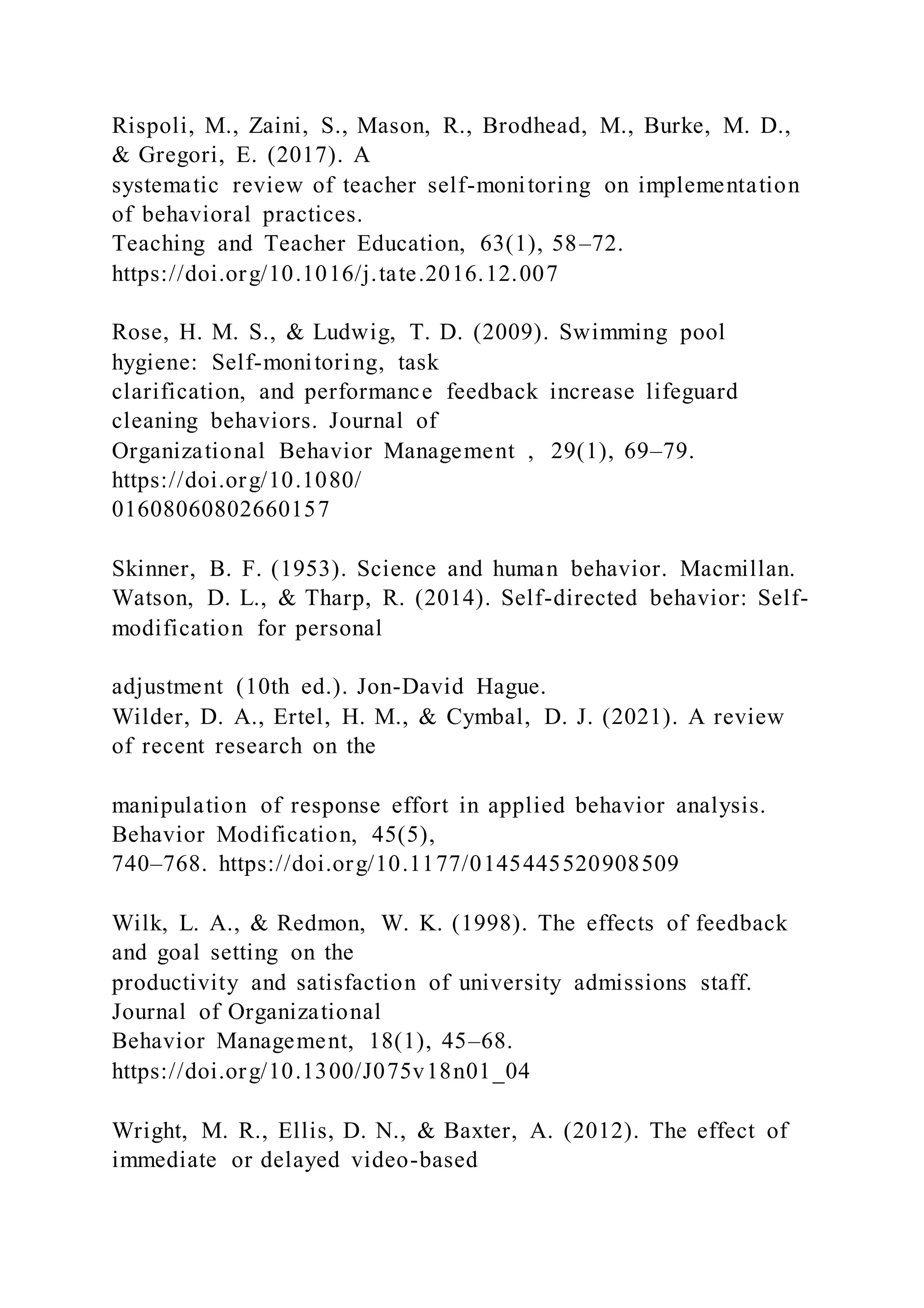 Rispoli, M., Zaini, S., Mason, R., Brodhead, M., Burke, M. D.,
& Gregori, E. (2017). A
systematic review of teacher self-monitoring on implementation
of behavioral practices.
Teaching and Teacher Education, 63(1), 58–72.
https://doi.org/10.1016/j.tate.2016.12.007
Rose, H. M. S., & Ludwig, T. D. (2009). Swimming pool
hygiene: Self-monitoring, task
clarification, and performance feedback increase lifeguard
cleaning behaviors. Journal of
Organizational Behavior Management , 29(1), 69–79.
https://doi.org/10.1080/
01608060802660157
Skinner, B. F. (1953). Science and human behavior. Macmillan.
Watson, D. L., & Tharp, R. (2014). Self-directed behavior: Self-
modification for personal
adjustment (10th ed.). Jon-David Hague.
Wilder, D. A., Ertel, H. M., & Cymbal, D. J. (2021). A review
of recent research on the
manipulation of response effort in applied behavior analysis.
Behavior Modification, 45(5),
740–768. https://doi.org/10.1177/0145445520908509
Wilk, L. A., & Redmon, W. K. (1998). The effects of feedback
and goal setting on the
productivity and satisfaction of university admissions staff.
Journal of Organizational
Behavior Management, 18(1), 45–68.
https://doi.org/10.1300/J075v18n01_04
Wright, M. R., Ellis, D. N., & Baxter, A. (2012). The effect of
immediate or delayed video-based
 