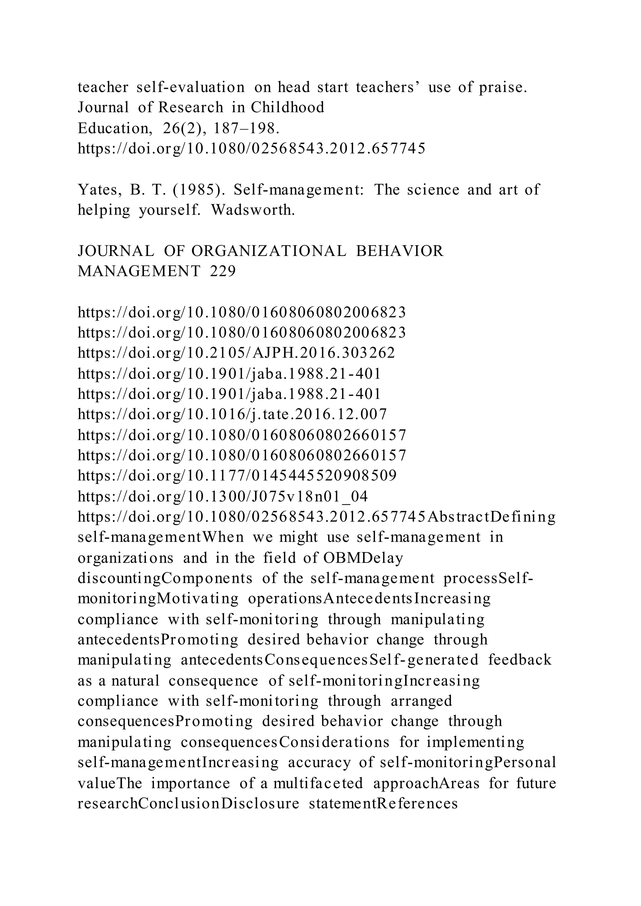 teacher self-evaluation on head start teachers’ use of praise.
Journal of Research in Childhood
Education, 26(2), 187–198.
https://doi.org/10.1080/02568543.2012.657745
Yates, B. T. (1985). Self-management: The science and art of
helping yourself. Wadsworth.
JOURNAL OF ORGANIZATIONAL BEHAVIOR
MANAGEMENT 229
https://doi.org/10.1080/01608060802006823
https://doi.org/10.1080/01608060802006823
https://doi.org/10.2105/AJPH.2016.303262
https://doi.org/10.1901/jaba.1988.21-401
https://doi.org/10.1901/jaba.1988.21-401
https://doi.org/10.1016/j.tate.2016.12.007
https://doi.org/10.1080/01608060802660157
https://doi.org/10.1080/01608060802660157
https://doi.org/10.1177/0145445520908509
https://doi.org/10.1300/J075v18n01_04
https://doi.org/10.1080/02568543.2012.657745AbstractDefining
self-managementWhen we might use self-management in
organizations and in the field of OBMDelay
discountingComponents of the self-management processSelf-
monitoringMotivating operationsAntecedentsIncreasing
compliance with self-monitoring through manipulating
antecedentsPromoting desired behavior change through
manipulating antecedentsConsequencesSelf-generated feedback
as a natural consequence of self-monitoringIncreasing
compliance with self-monitoring through arranged
consequencesPromoting desired behavior change through
manipulating consequencesConsiderations for implementing
self-managementIncreasing accuracy of self-monitoringPersonal
valueThe importance of a multifaceted approachAreas for future
researchConclusionDisclosure statementReferences
 