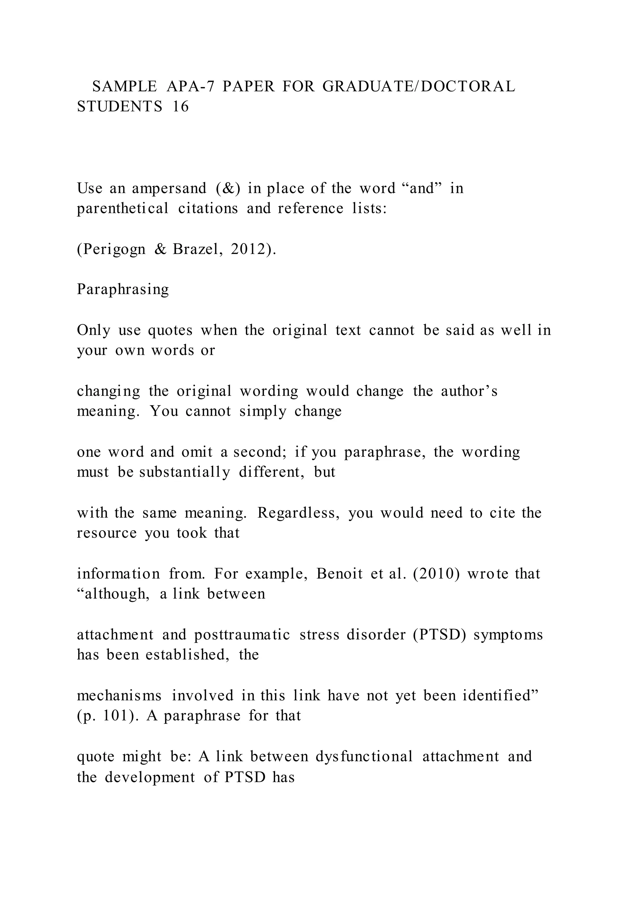 SAMPLE APA-7 PAPER FOR GRADUATE/DOCTORAL
STUDENTS 16
Use an ampersand (&) in place of the word “and” in
parenthetical citations and reference lists:
(Perigogn & Brazel, 2012).
Paraphrasing
Only use quotes when the original text cannot be said as well in
your own words or
changing the original wording would change the author’s
meaning. You cannot simply change
one word and omit a second; if you paraphrase, the wording
must be substantially different, but
with the same meaning. Regardless, you would need to cite the
resource you took that
information from. For example, Benoit et al. (2010) wrote that
“although, a link between
attachment and posttraumatic stress disorder (PTSD) symptoms
has been established, the
mechanisms involved in this link have not yet been identified”
(p. 101). A paraphrase for that
quote might be: A link between dysfunctional attachment and
the development of PTSD has
 