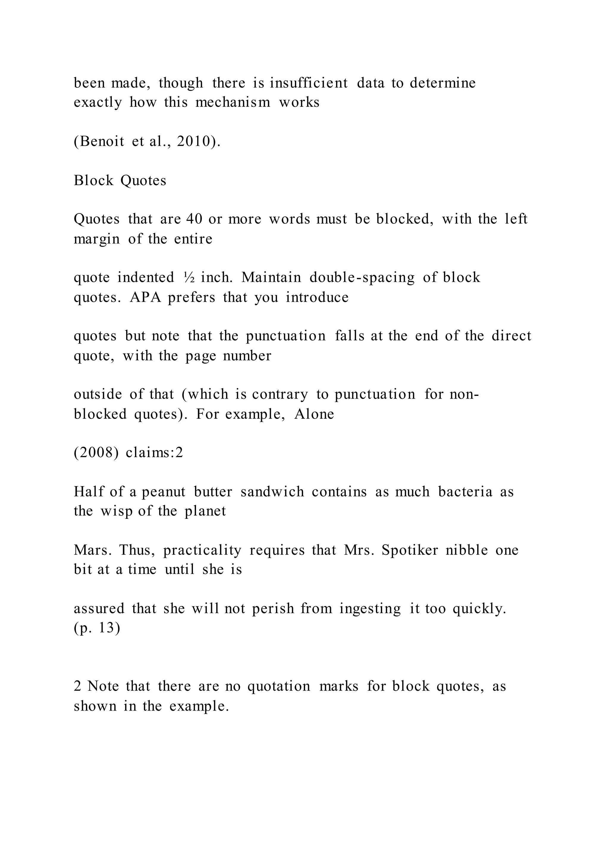 been made, though there is insufficient data to determine
exactly how this mechanism works
(Benoit et al., 2010).
Block Quotes
Quotes that are 40 or more words must be blocked, with the left
margin of the entire
quote indented ½ inch. Maintain double-spacing of block
quotes. APA prefers that you introduce
quotes but note that the punctuation falls at the end of the direct
quote, with the page number
outside of that (which is contrary to punctuation for non-
blocked quotes). For example, Alone
(2008) claims:2
Half of a peanut butter sandwich contains as much bacteria as
the wisp of the planet
Mars. Thus, practicality requires that Mrs. Spotiker nibble one
bit at a time until she is
assured that she will not perish from ingesting it too quickly.
(p. 13)
2 Note that there are no quotation marks for block quotes, as
shown in the example.
 