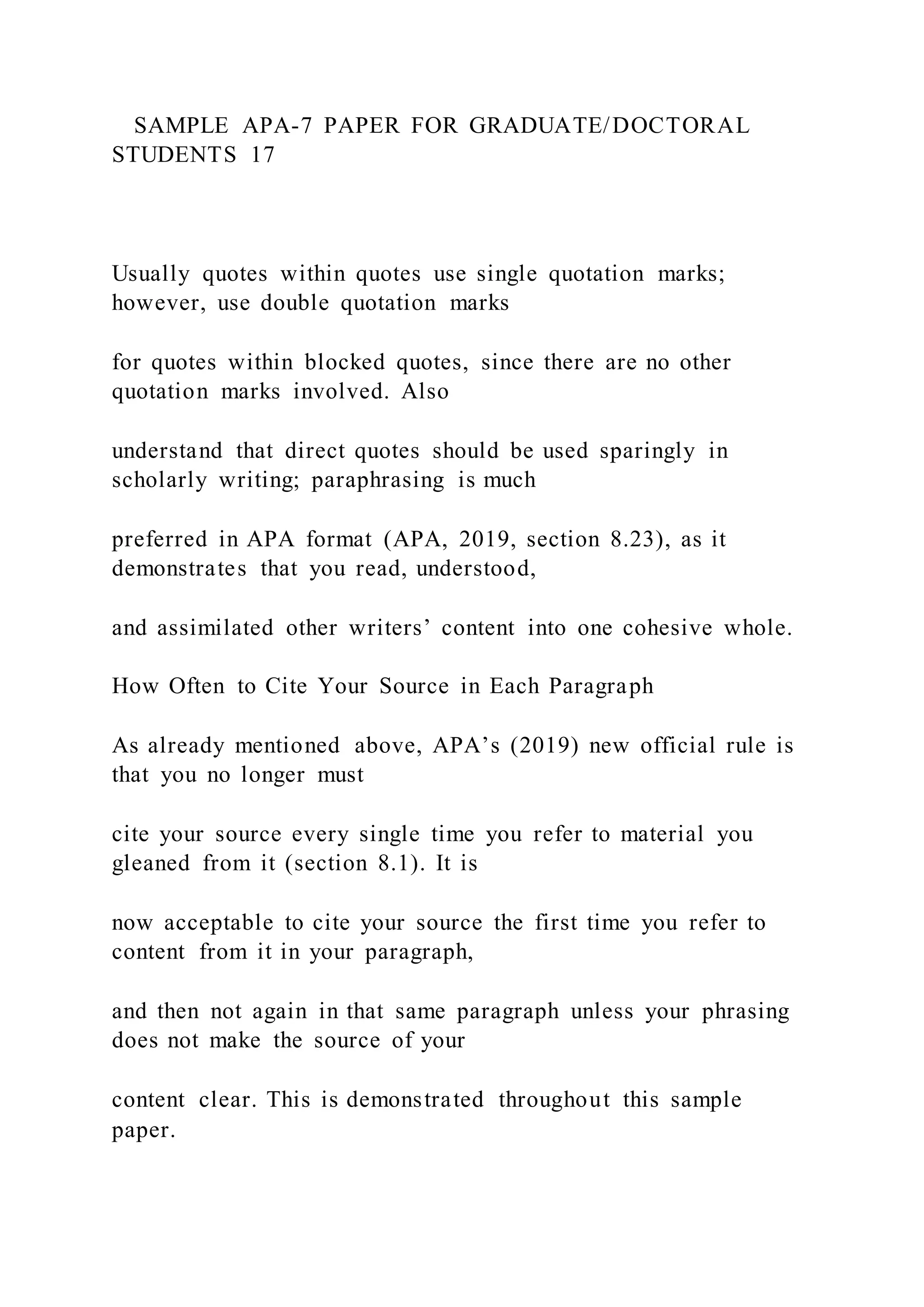 SAMPLE APA-7 PAPER FOR GRADUATE/DOCTORAL
STUDENTS 17
Usually quotes within quotes use single quotation marks;
however, use double quotation marks
for quotes within blocked quotes, since there are no other
quotation marks involved. Also
understand that direct quotes should be used sparingly in
scholarly writing; paraphrasing is much
preferred in APA format (APA, 2019, section 8.23), as it
demonstrates that you read, understood,
and assimilated other writers’ content into one cohesive whole.
How Often to Cite Your Source in Each Paragraph
As already mentioned above, APA’s (2019) new official rule is
that you no longer must
cite your source every single time you refer to material you
gleaned from it (section 8.1). It is
now acceptable to cite your source the first time you refer to
content from it in your paragraph,
and then not again in that same paragraph unless your phrasing
does not make the source of your
content clear. This is demonstrated throughout this sample
paper.
 