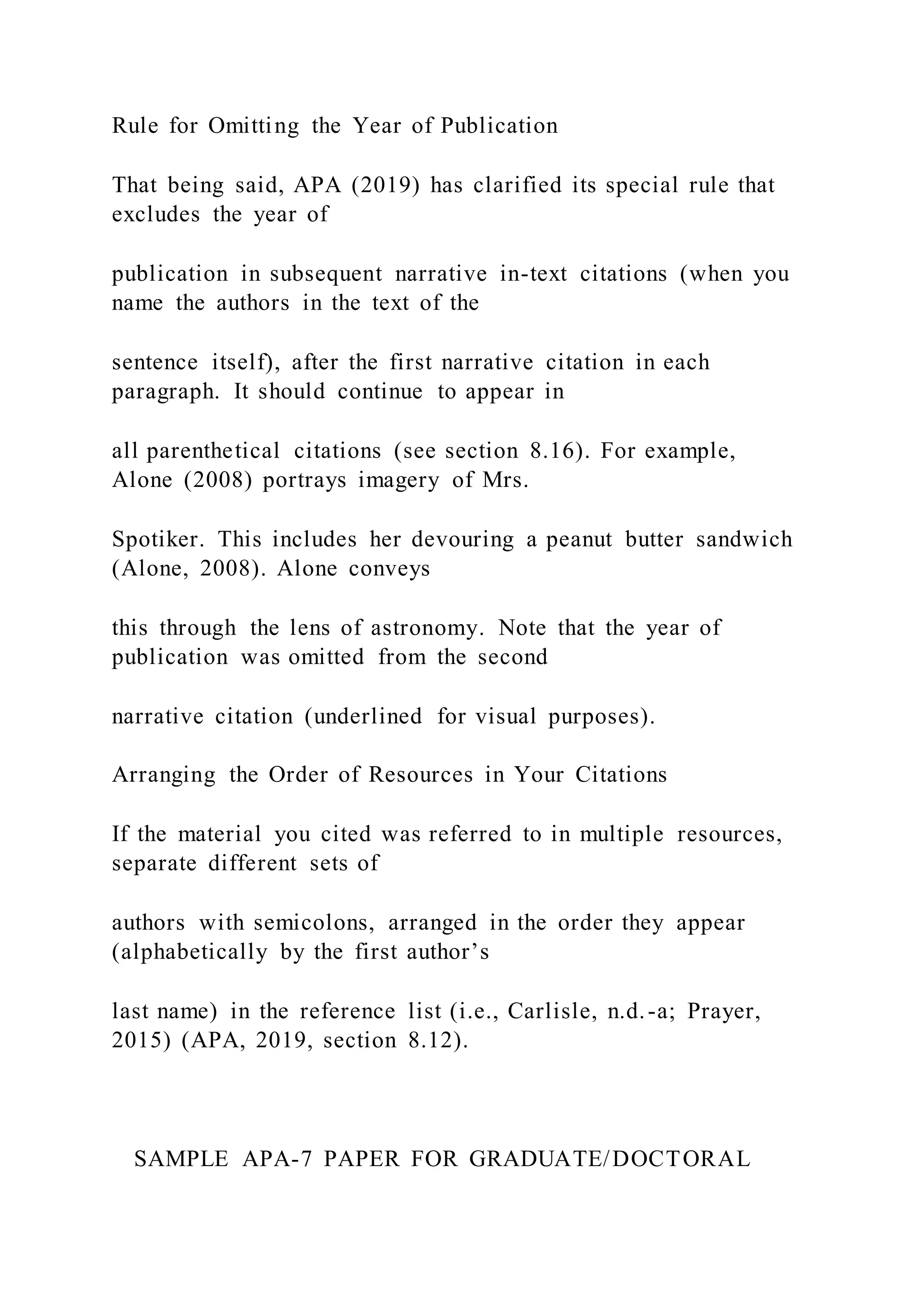 Rule for Omitting the Year of Publication
That being said, APA (2019) has clarified its special rule that
excludes the year of
publication in subsequent narrative in-text citations (when you
name the authors in the text of the
sentence itself), after the first narrative citation in each
paragraph. It should continue to appear in
all parenthetical citations (see section 8.16). For example,
Alone (2008) portrays imagery of Mrs.
Spotiker. This includes her devouring a peanut butter sandwich
(Alone, 2008). Alone conveys
this through the lens of astronomy. Note that the year of
publication was omitted from the second
narrative citation (underlined for visual purposes).
Arranging the Order of Resources in Your Citations
If the material you cited was referred to in multiple resources,
separate different sets of
authors with semicolons, arranged in the order they appear
(alphabetically by the first author’s
last name) in the reference list (i.e., Carlisle, n.d.-a; Prayer,
2015) (APA, 2019, section 8.12).
SAMPLE APA-7 PAPER FOR GRADUATE/DOCTORAL
 