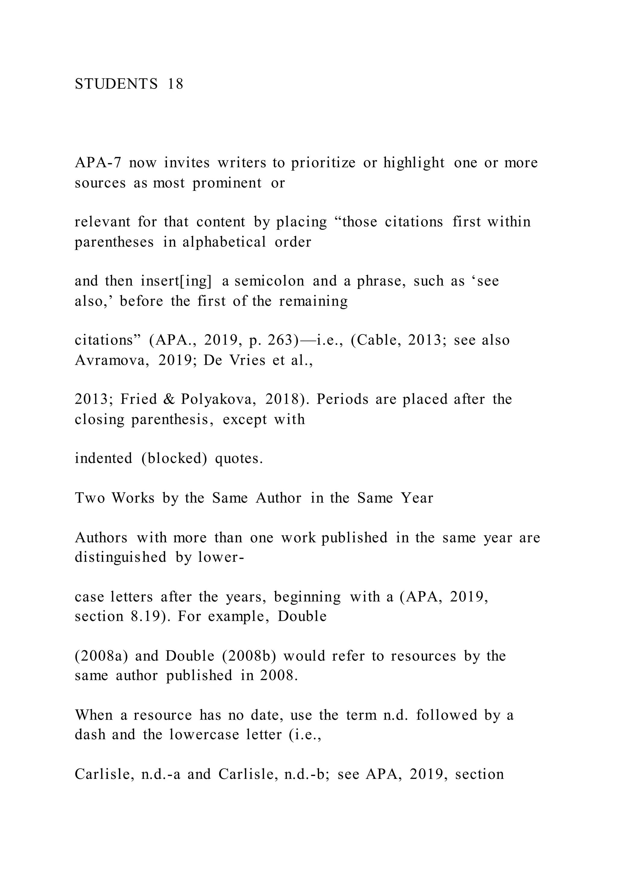 STUDENTS 18
APA-7 now invites writers to prioritize or highlight one or more
sources as most prominent or
relevant for that content by placing “those citations first within
parentheses in alphabetical order
and then insert[ing] a semicolon and a phrase, such as ‘see
also,’ before the first of the remaining
citations” (APA., 2019, p. 263)—i.e., (Cable, 2013; see also
Avramova, 2019; De Vries et al.,
2013; Fried & Polyakova, 2018). Periods are placed after the
closing parenthesis, except with
indented (blocked) quotes.
Two Works by the Same Author in the Same Year
Authors with more than one work published in the same year are
distinguished by lower-
case letters after the years, beginning with a (APA, 2019,
section 8.19). For example, Double
(2008a) and Double (2008b) would refer to resources by the
same author published in 2008.
When a resource has no date, use the term n.d. followed by a
dash and the lowercase letter (i.e.,
Carlisle, n.d.-a and Carlisle, n.d.-b; see APA, 2019, section
 