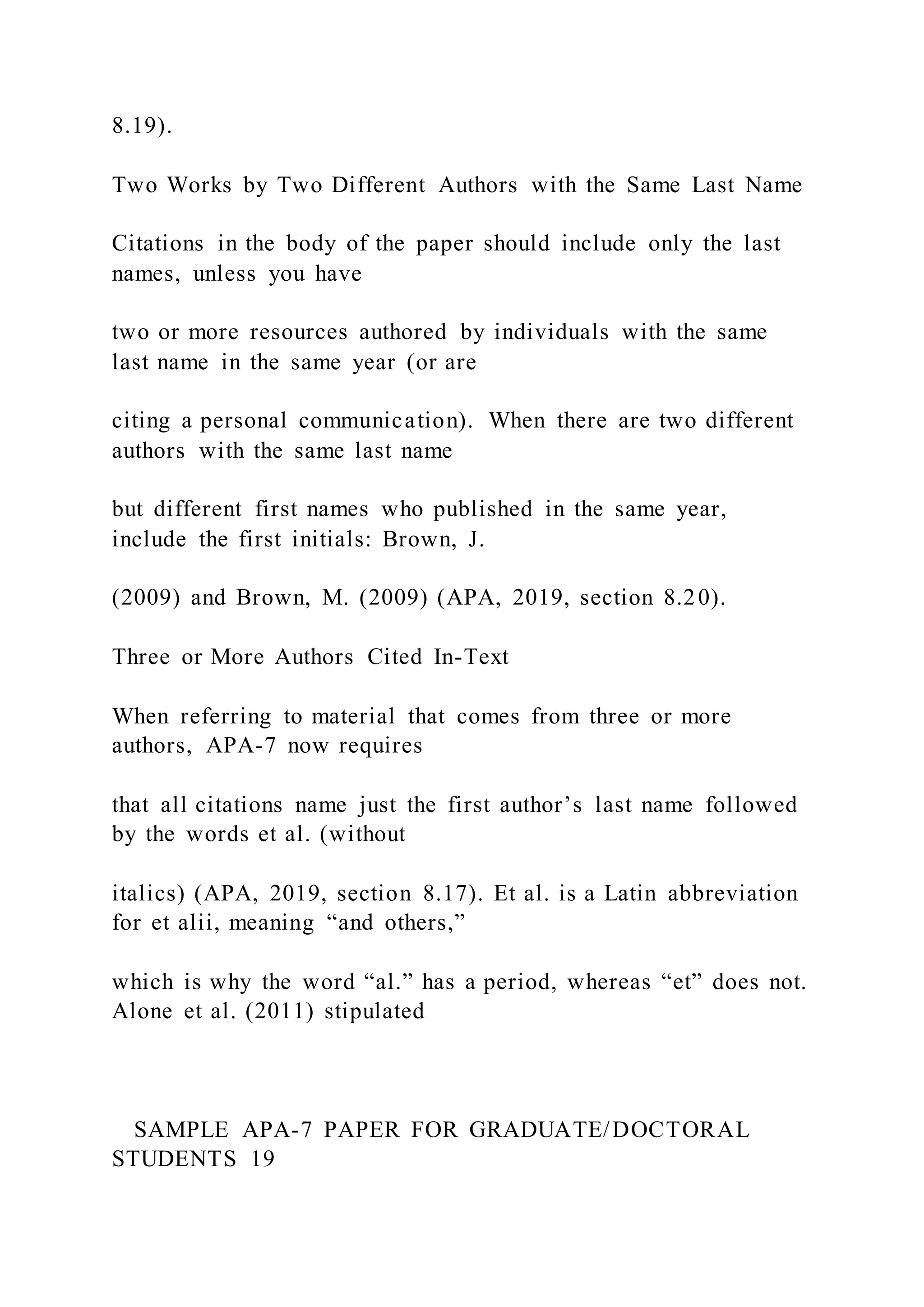 8.19).
Two Works by Two Different Authors with the Same Last Name
Citations in the body of the paper should include only the last
names, unless you have
two or more resources authored by individuals with the same
last name in the same year (or are
citing a personal communication). When there are two different
authors with the same last name
but different first names who published in the same year,
include the first initials: Brown, J.
(2009) and Brown, M. (2009) (APA, 2019, section 8.20).
Three or More Authors Cited In-Text
When referring to material that comes from three or more
authors, APA-7 now requires
that all citations name just the first author’s last name followed
by the words et al. (without
italics) (APA, 2019, section 8.17). Et al. is a Latin abbreviation
for et alii, meaning “and others,”
which is why the word “al.” has a period, whereas “et” does not.
Alone et al. (2011) stipulated
SAMPLE APA-7 PAPER FOR GRADUATE/DOCTORAL
STUDENTS 19
 