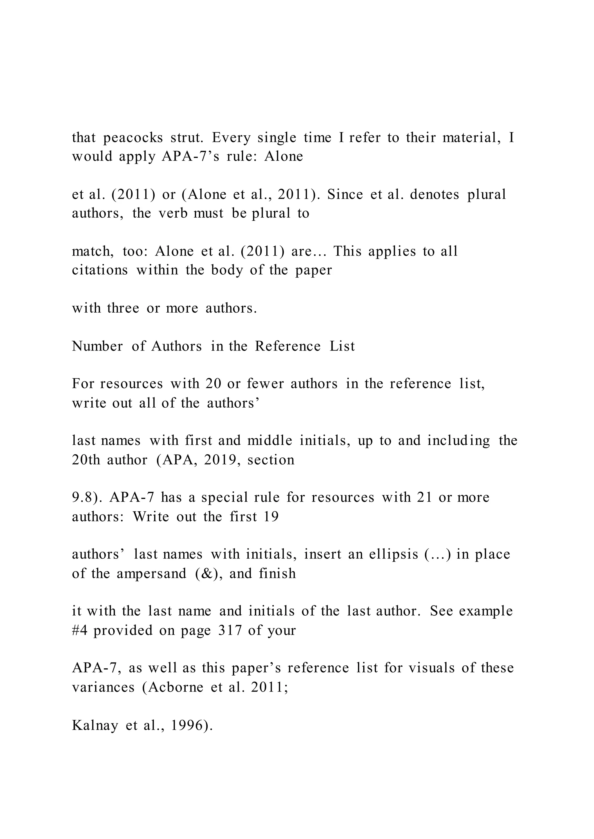 that peacocks strut. Every single time I refer to their material, I
would apply APA-7’s rule: Alone
et al. (2011) or (Alone et al., 2011). Since et al. denotes plural
authors, the verb must be plural to
match, too: Alone et al. (2011) are… This applies to all
citations within the body of the paper
with three or more authors.
Number of Authors in the Reference List
For resources with 20 or fewer authors in the reference list,
write out all of the authors’
last names with first and middle initials, up to and including the
20th author (APA, 2019, section
9.8). APA-7 has a special rule for resources with 21 or more
authors: Write out the first 19
authors’ last names with initials, insert an ellipsis (…) in place
of the ampersand (&), and finish
it with the last name and initials of the last author. See example
#4 provided on page 317 of your
APA-7, as well as this paper’s reference list for visuals of these
variances (Acborne et al. 2011;
Kalnay et al., 1996).
 