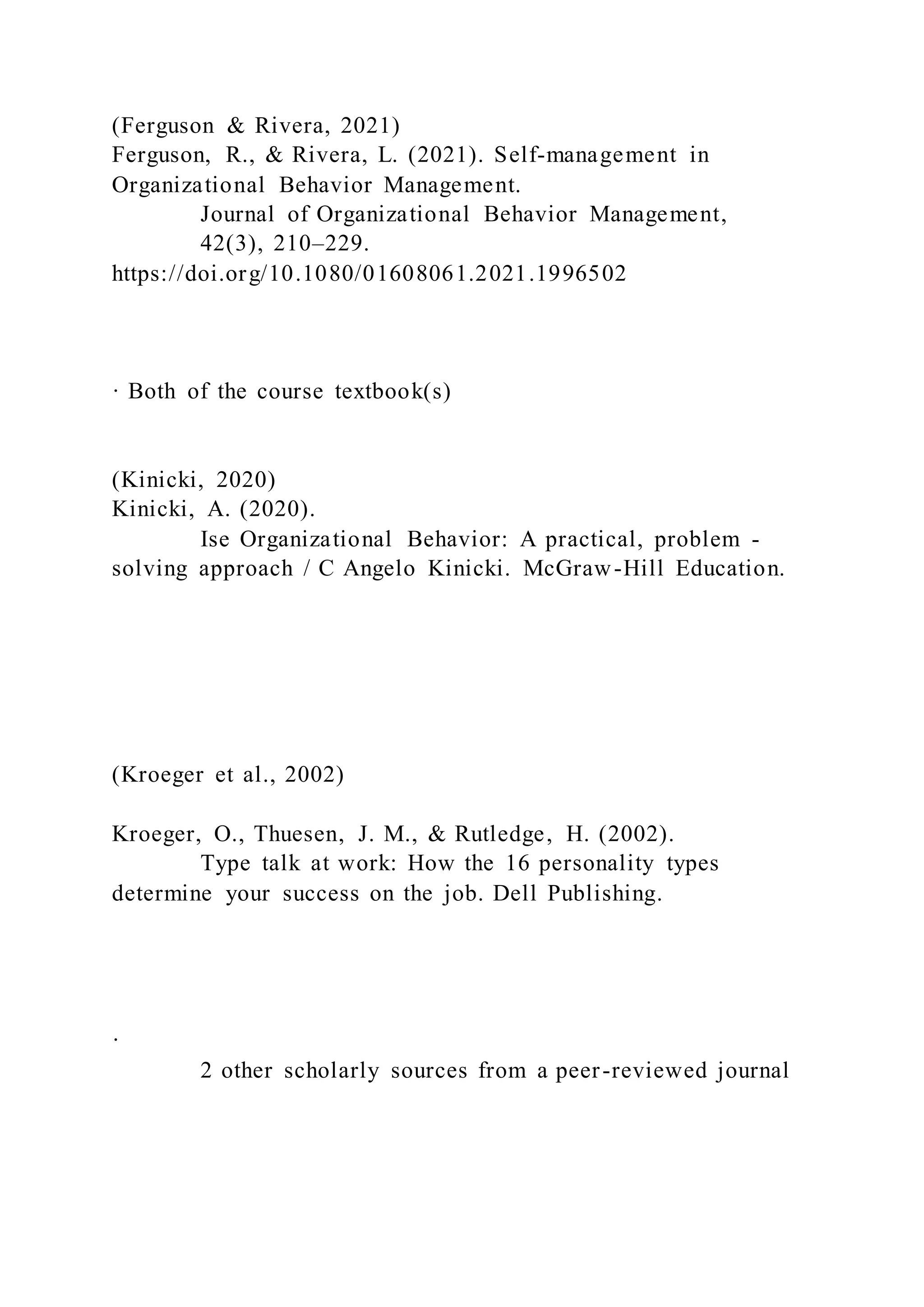 (Ferguson & Rivera, 2021)
Ferguson, R., & Rivera, L. (2021). Self-management in
Organizational Behavior Management.
Journal of Organizational Behavior Management,
42(3), 210–229.
https://doi.org/10.1080/01608061.2021.1996502
· Both of the course textbook(s)
(Kinicki, 2020)
Kinicki, A. (2020).
Ise Organizational Behavior: A practical, problem -
solving approach / C Angelo Kinicki. McGraw-Hill Education.
(Kroeger et al., 2002)
Kroeger, O., Thuesen, J. M., & Rutledge, H. (2002).
Type talk at work: How the 16 personality types
determine your success on the job. Dell Publishing.
·
2 other scholarly sources from a peer-reviewed journal
 