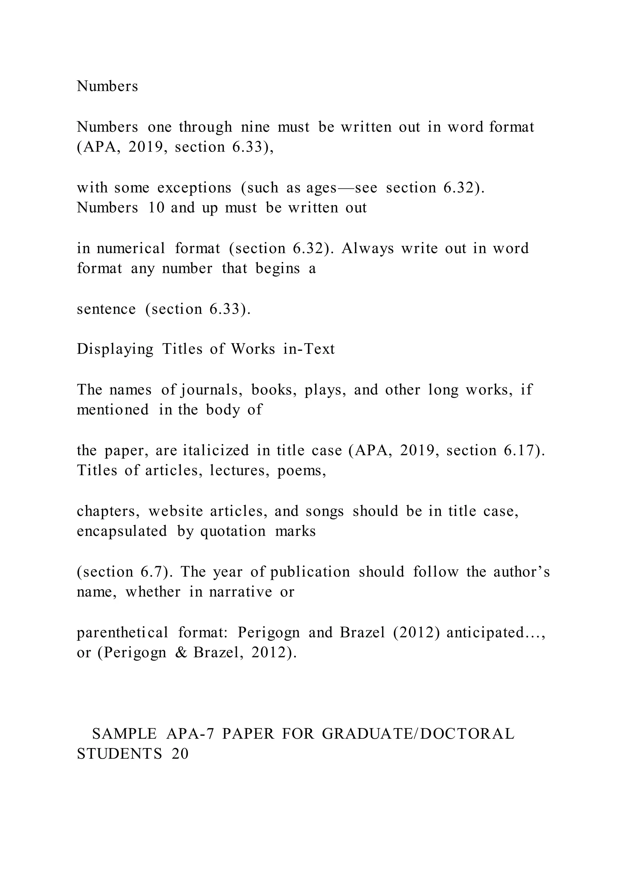 Numbers
Numbers one through nine must be written out in word format
(APA, 2019, section 6.33),
with some exceptions (such as ages—see section 6.32).
Numbers 10 and up must be written out
in numerical format (section 6.32). Always write out in word
format any number that begins a
sentence (section 6.33).
Displaying Titles of Works in-Text
The names of journals, books, plays, and other long works, if
mentioned in the body of
the paper, are italicized in title case (APA, 2019, section 6.17).
Titles of articles, lectures, poems,
chapters, website articles, and songs should be in title case,
encapsulated by quotation marks
(section 6.7). The year of publication should follow the author’s
name, whether in narrative or
parenthetical format: Perigogn and Brazel (2012) anticipated…,
or (Perigogn & Brazel, 2012).
SAMPLE APA-7 PAPER FOR GRADUATE/DOCTORAL
STUDENTS 20
 
