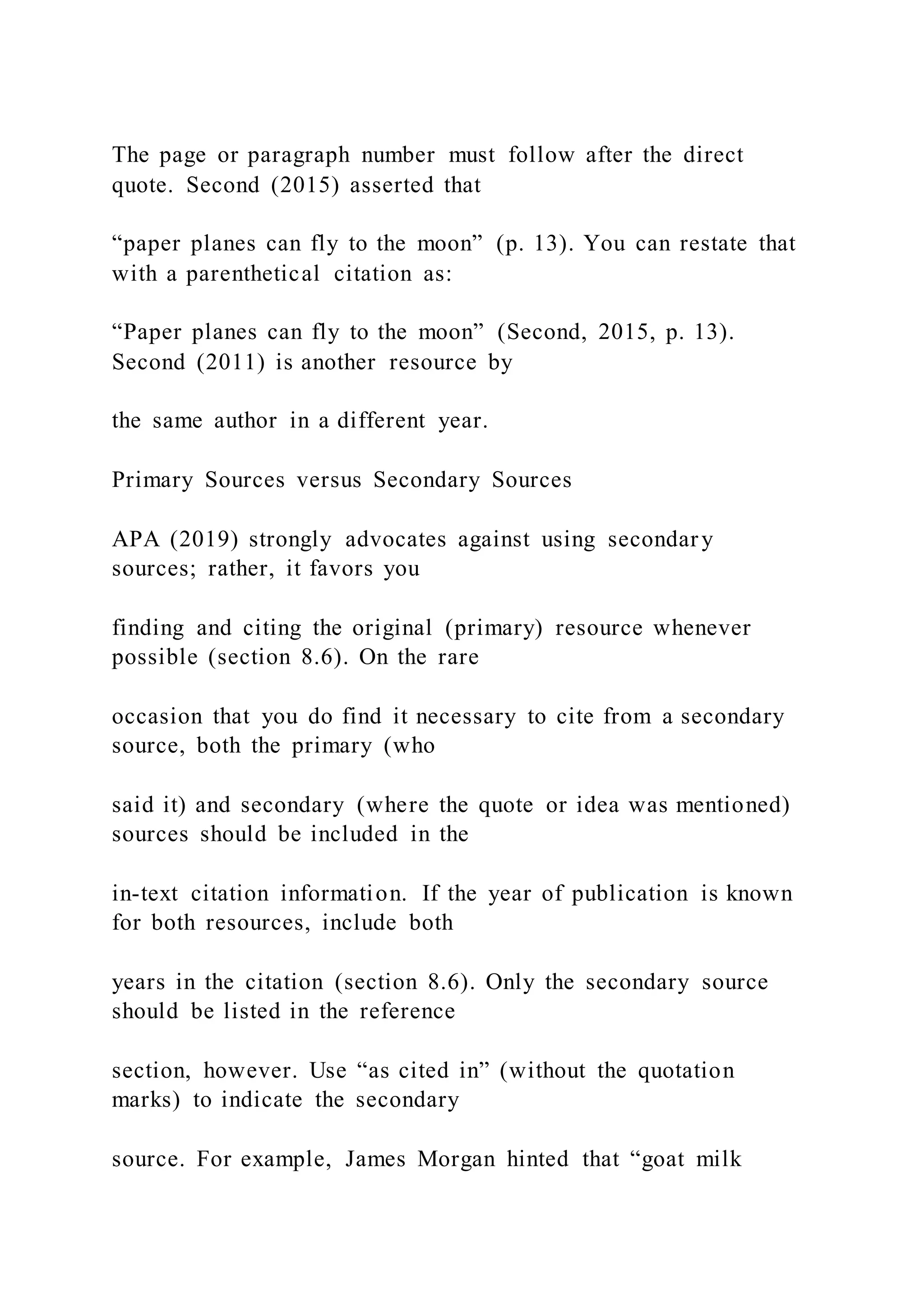 The page or paragraph number must follow after the direct
quote. Second (2015) asserted that
“paper planes can fly to the moon” (p. 13). You can restate that
with a parenthetical citation as:
“Paper planes can fly to the moon” (Second, 2015, p. 13).
Second (2011) is another resource by
the same author in a different year.
Primary Sources versus Secondary Sources
APA (2019) strongly advocates against using secondary
sources; rather, it favors you
finding and citing the original (primary) resource whenever
possible (section 8.6). On the rare
occasion that you do find it necessary to cite from a secondary
source, both the primary (who
said it) and secondary (where the quote or idea was mentioned)
sources should be included in the
in-text citation information. If the year of publication is known
for both resources, include both
years in the citation (section 8.6). Only the secondary source
should be listed in the reference
section, however. Use “as cited in” (without the quotation
marks) to indicate the secondary
source. For example, James Morgan hinted that “goat milk
 
