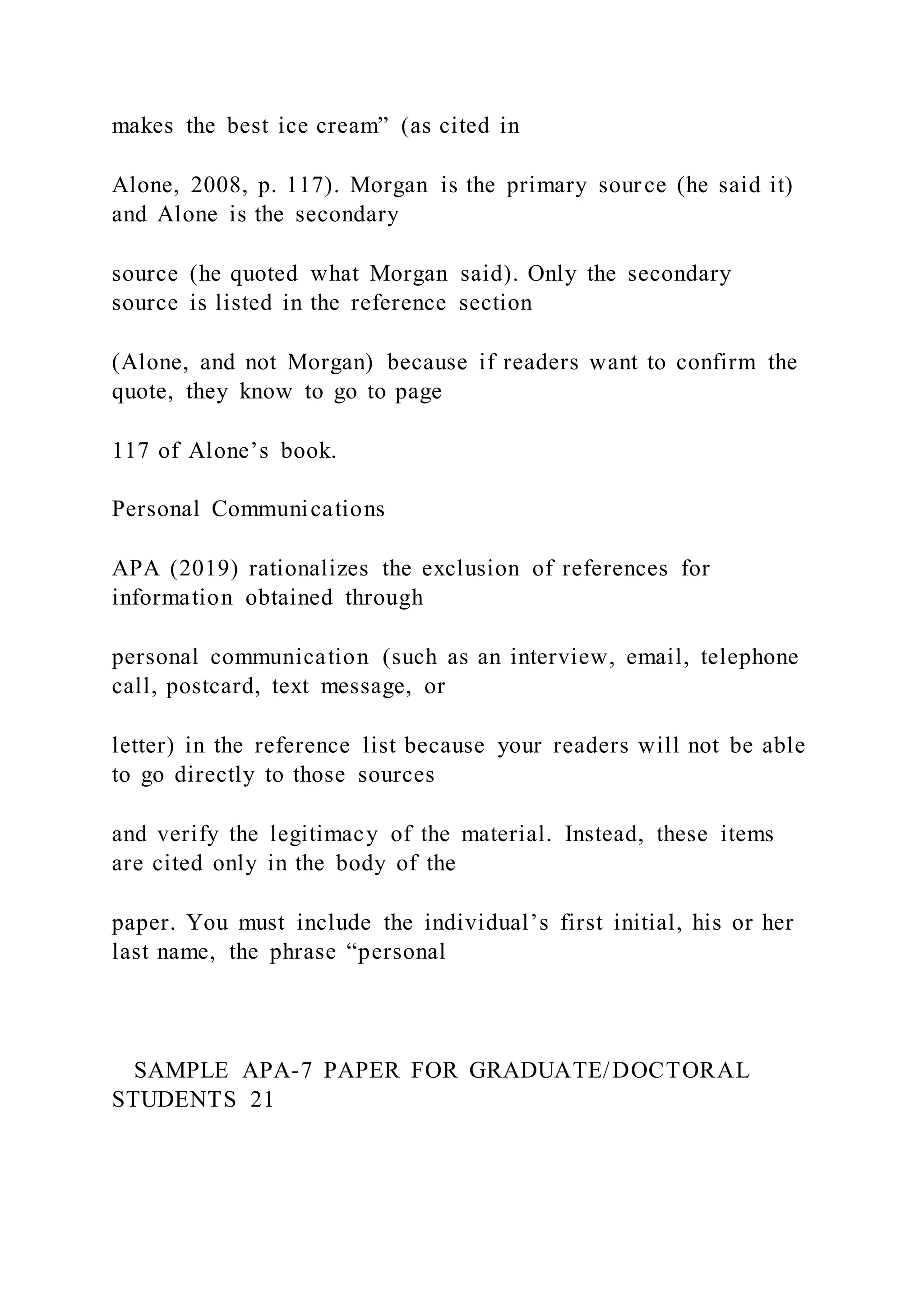 makes the best ice cream” (as cited in
Alone, 2008, p. 117). Morgan is the primary source (he said it)
and Alone is the secondary
source (he quoted what Morgan said). Only the secondary
source is listed in the reference section
(Alone, and not Morgan) because if readers want to confirm the
quote, they know to go to page
117 of Alone’s book.
Personal Communications
APA (2019) rationalizes the exclusion of references for
information obtained through
personal communication (such as an interview, email, telephone
call, postcard, text message, or
letter) in the reference list because your readers will not be able
to go directly to those sources
and verify the legitimacy of the material. Instead, these items
are cited only in the body of the
paper. You must include the individual’s first initial, his or her
last name, the phrase “personal
SAMPLE APA-7 PAPER FOR GRADUATE/DOCTORAL
STUDENTS 21
 