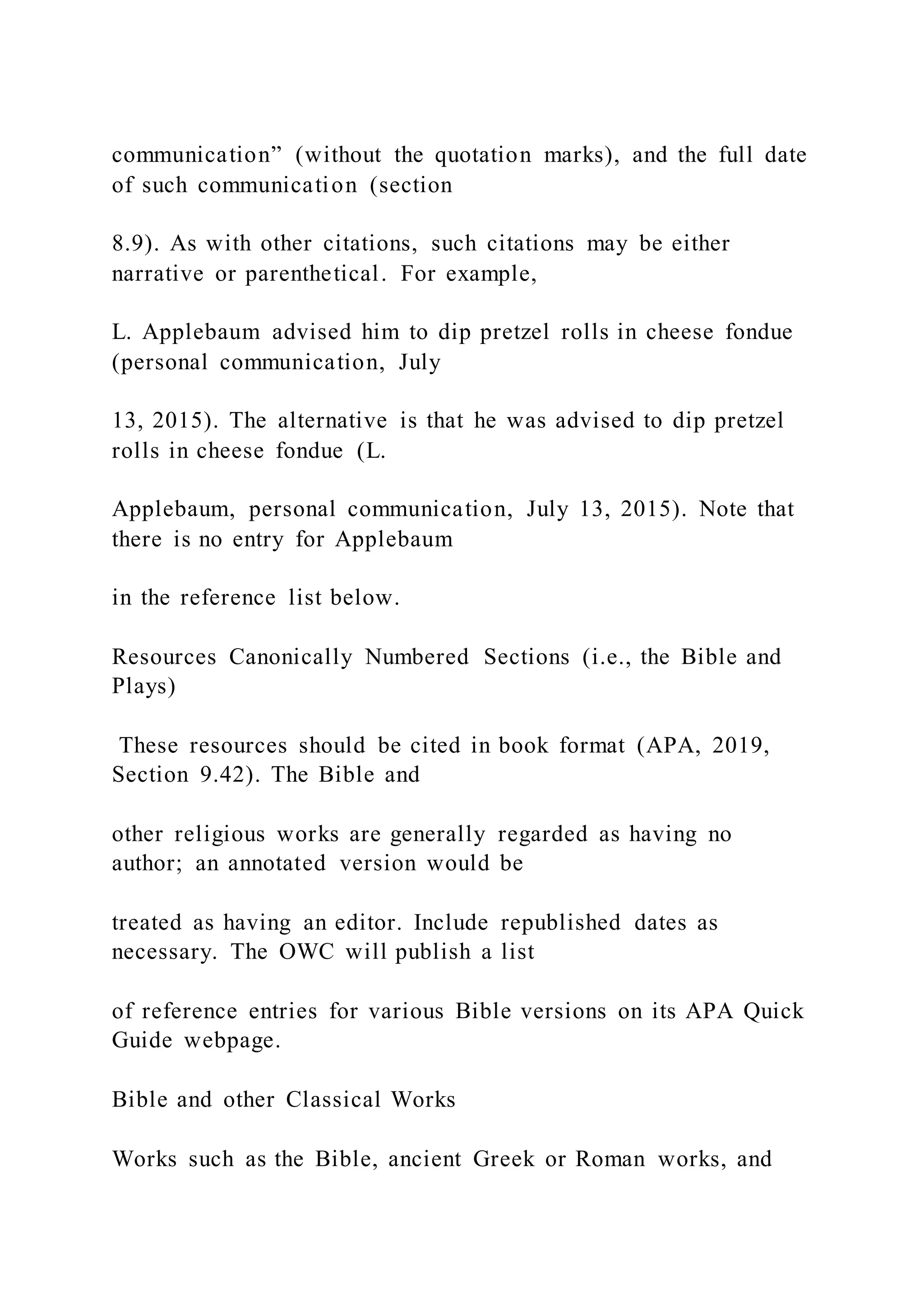 communication” (without the quotation marks), and the full date
of such communication (section
8.9). As with other citations, such citations may be either
narrative or parenthetical. For example,
L. Applebaum advised him to dip pretzel rolls in cheese fondue
(personal communication, July
13, 2015). The alternative is that he was advised to dip pretzel
rolls in cheese fondue (L.
Applebaum, personal communication, July 13, 2015). Note that
there is no entry for Applebaum
in the reference list below.
Resources Canonically Numbered Sections (i.e., the Bible and
Plays)
These resources should be cited in book format (APA, 2019,
Section 9.42). The Bible and
other religious works are generally regarded as having no
author; an annotated version would be
treated as having an editor. Include republished dates as
necessary. The OWC will publish a list
of reference entries for various Bible versions on its APA Quick
Guide webpage.
Bible and other Classical Works
Works such as the Bible, ancient Greek or Roman works, and
 