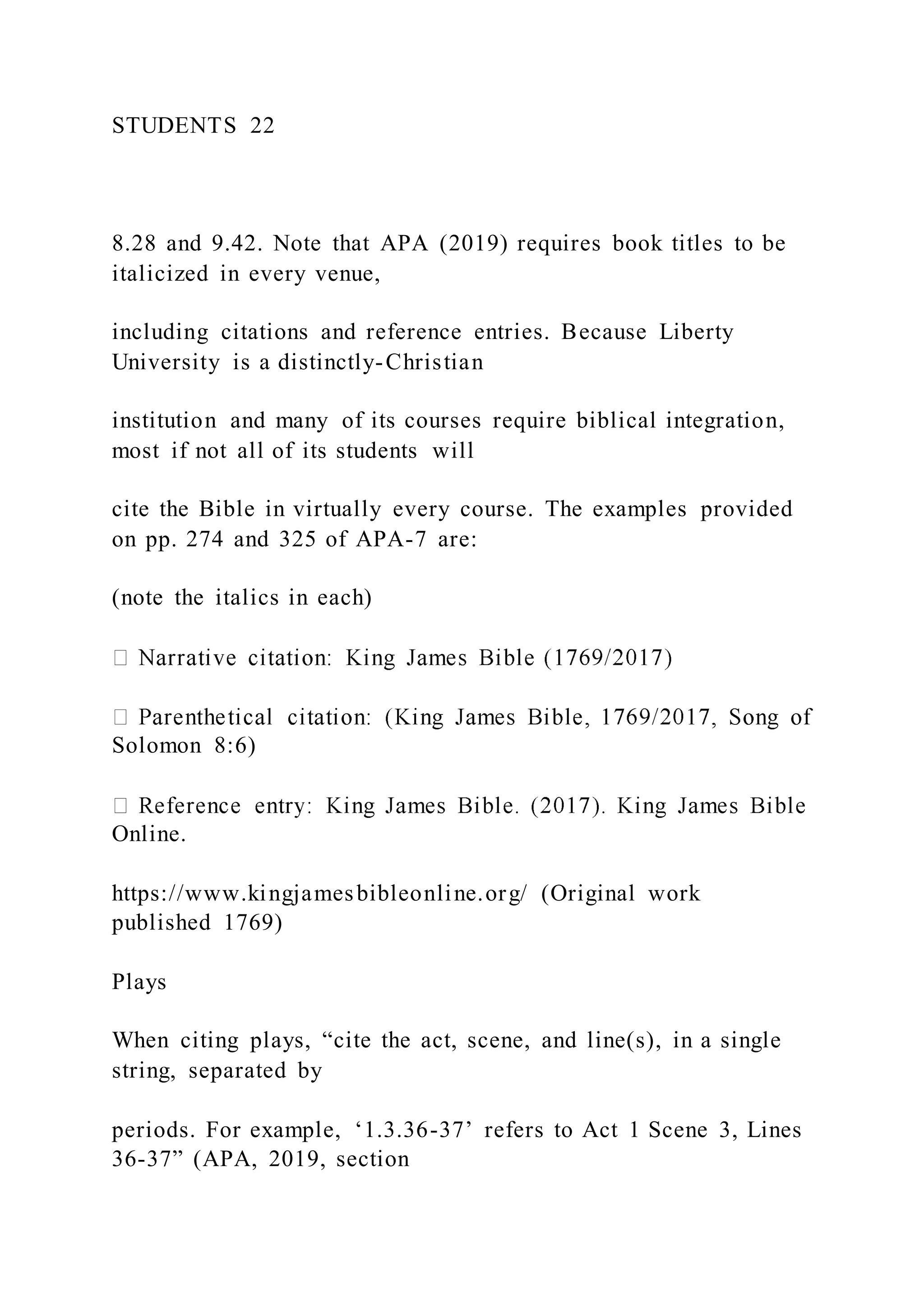 STUDENTS 22
8.28 and 9.42. Note that APA (2019) requires book titles to be
italicized in every venue,
including citations and reference entries. Because Liberty
University is a distinctly-Christian
institution and many of its courses require biblical integration,
most if not all of its students will
cite the Bible in virtually every course. The examples provided
on pp. 274 and 325 of APA-7 are:
(note the italics in each)
Solomon 8:6)
Online.
https://www.kingjamesbibleonline.org/ (Original work
published 1769)
Plays
When citing plays, “cite the act, scene, and line(s), in a single
string, separated by
periods. For example, ‘1.3.36-37’ refers to Act 1 Scene 3, Lines
36-37” (APA, 2019, section
 
