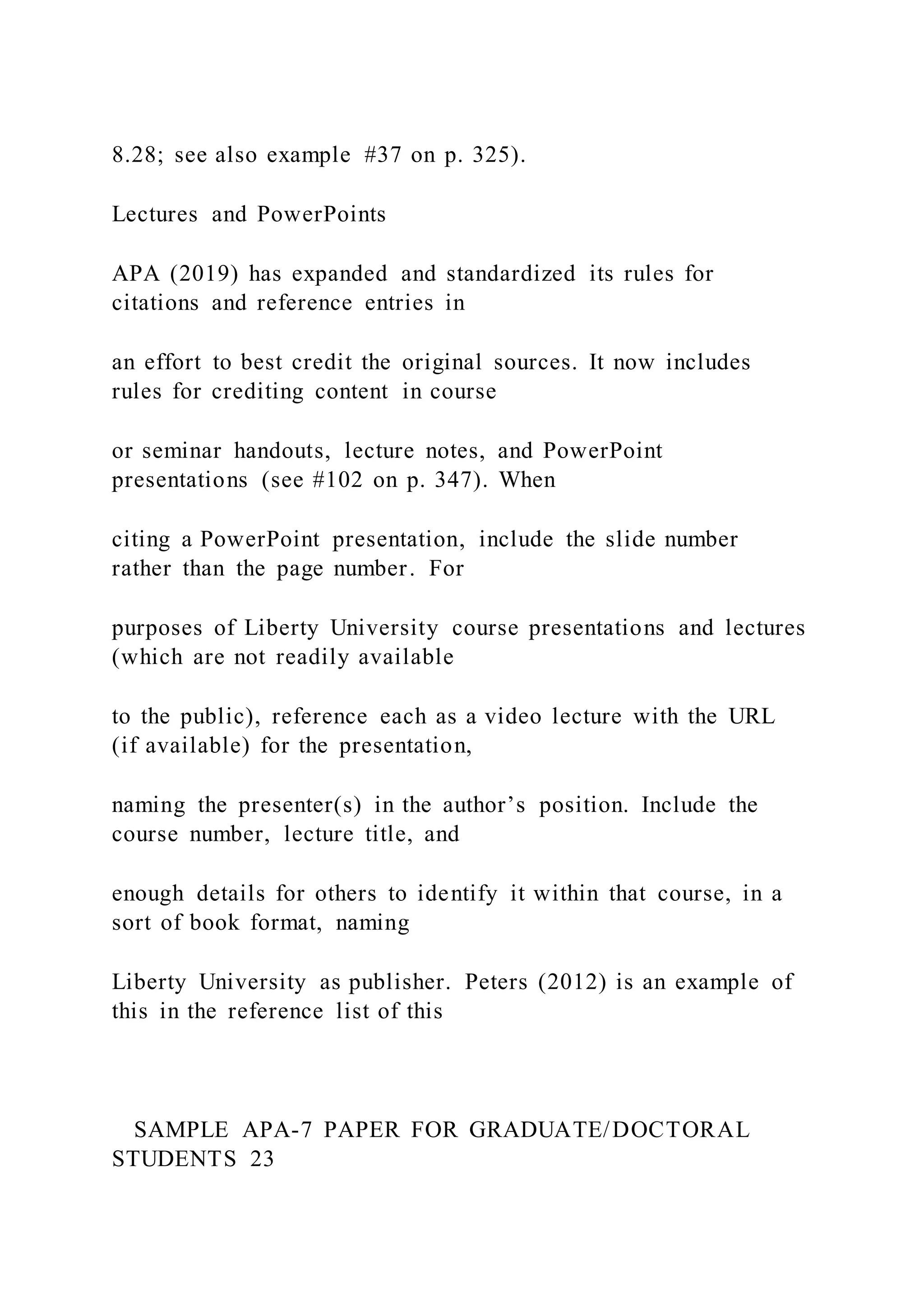 8.28; see also example #37 on p. 325).
Lectures and PowerPoints
APA (2019) has expanded and standardized its rules for
citations and reference entries in
an effort to best credit the original sources. It now includes
rules for crediting content in course
or seminar handouts, lecture notes, and PowerPoint
presentations (see #102 on p. 347). When
citing a PowerPoint presentation, include the slide number
rather than the page number. For
purposes of Liberty University course presentations and lectures
(which are not readily available
to the public), reference each as a video lecture with the URL
(if available) for the presentation,
naming the presenter(s) in the author’s position. Include the
course number, lecture title, and
enough details for others to identify it within that course, in a
sort of book format, naming
Liberty University as publisher. Peters (2012) is an example of
this in the reference list of this
SAMPLE APA-7 PAPER FOR GRADUATE/DOCTORAL
STUDENTS 23
 
