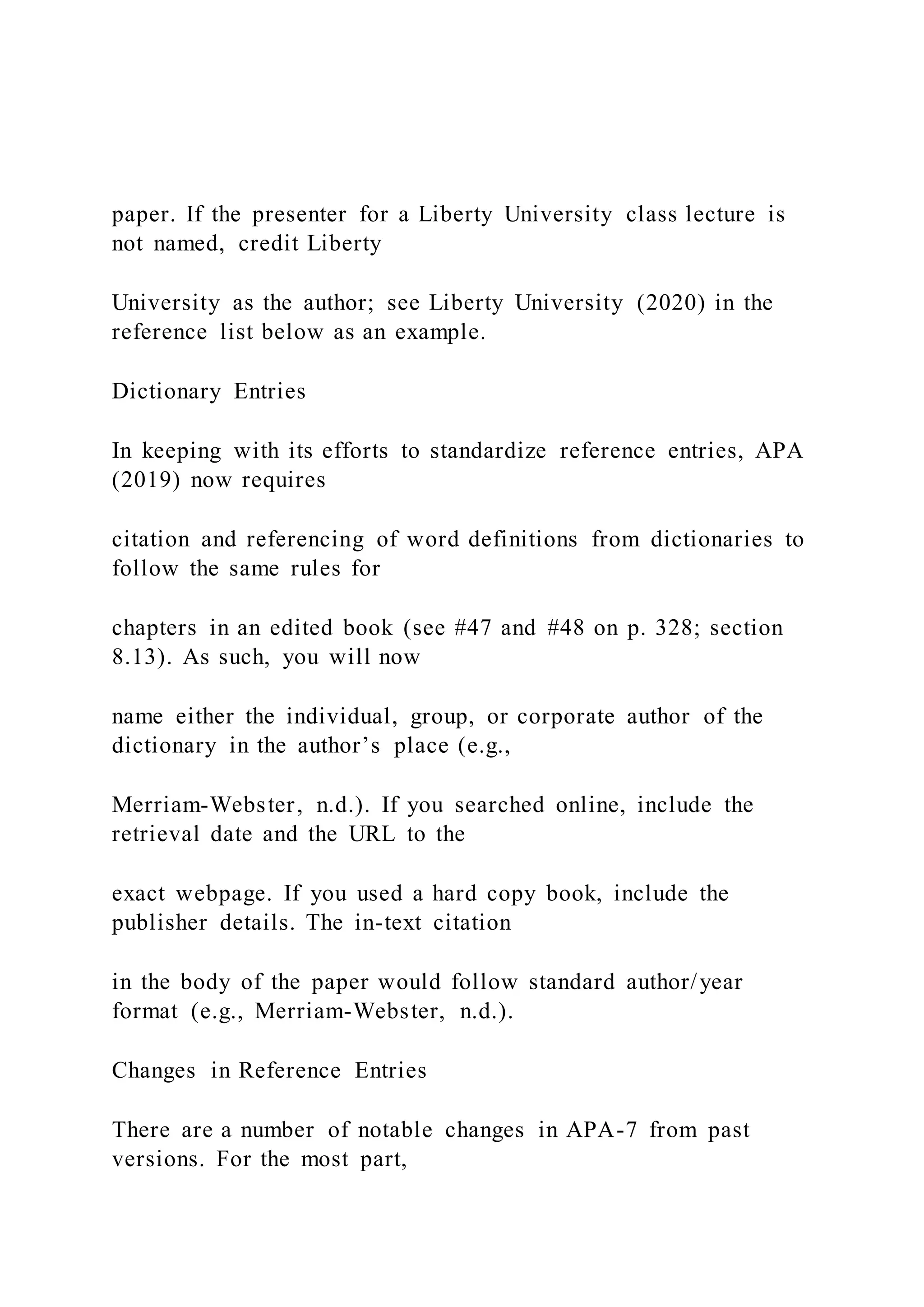 paper. If the presenter for a Liberty University class lecture is
not named, credit Liberty
University as the author; see Liberty University (2020) in the
reference list below as an example.
Dictionary Entries
In keeping with its efforts to standardize reference entries, APA
(2019) now requires
citation and referencing of word definitions from dictionaries to
follow the same rules for
chapters in an edited book (see #47 and #48 on p. 328; section
8.13). As such, you will now
name either the individual, group, or corporate author of the
dictionary in the author’s place (e.g.,
Merriam-Webster, n.d.). If you searched online, include the
retrieval date and the URL to the
exact webpage. If you used a hard copy book, include the
publisher details. The in-text citation
in the body of the paper would follow standard author/year
format (e.g., Merriam-Webster, n.d.).
Changes in Reference Entries
There are a number of notable changes in APA-7 from past
versions. For the most part,
 