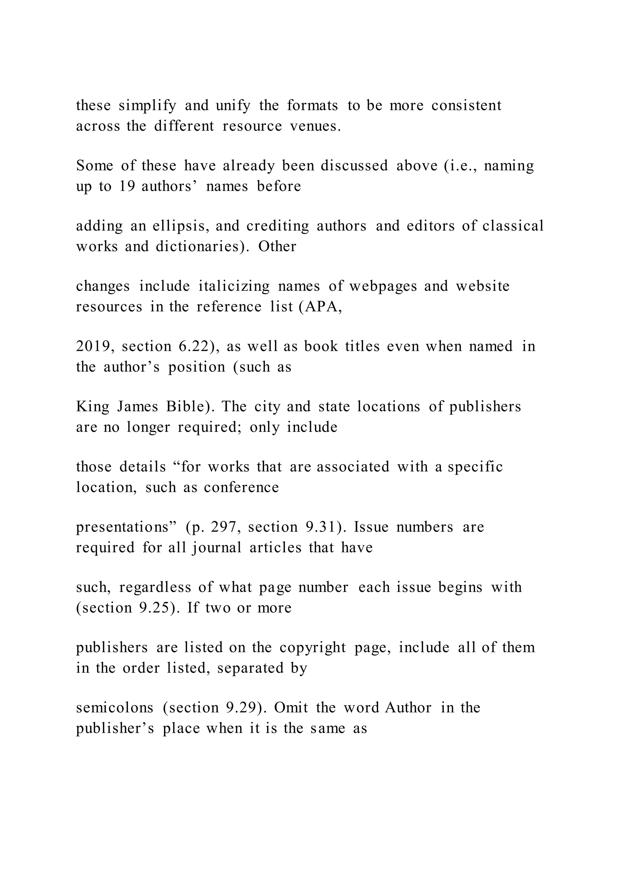 these simplify and unify the formats to be more consistent
across the different resource venues.
Some of these have already been discussed above (i.e., naming
up to 19 authors’ names before
adding an ellipsis, and crediting authors and editors of classical
works and dictionaries). Other
changes include italicizing names of webpages and website
resources in the reference list (APA,
2019, section 6.22), as well as book titles even when named in
the author’s position (such as
King James Bible). The city and state locations of publishers
are no longer required; only include
those details “for works that are associated with a specific
location, such as conference
presentations” (p. 297, section 9.31). Issue numbers are
required for all journal articles that have
such, regardless of what page number each issue begins with
(section 9.25). If two or more
publishers are listed on the copyright page, include all of them
in the order listed, separated by
semicolons (section 9.29). Omit the word Author in the
publisher’s place when it is the same as
 