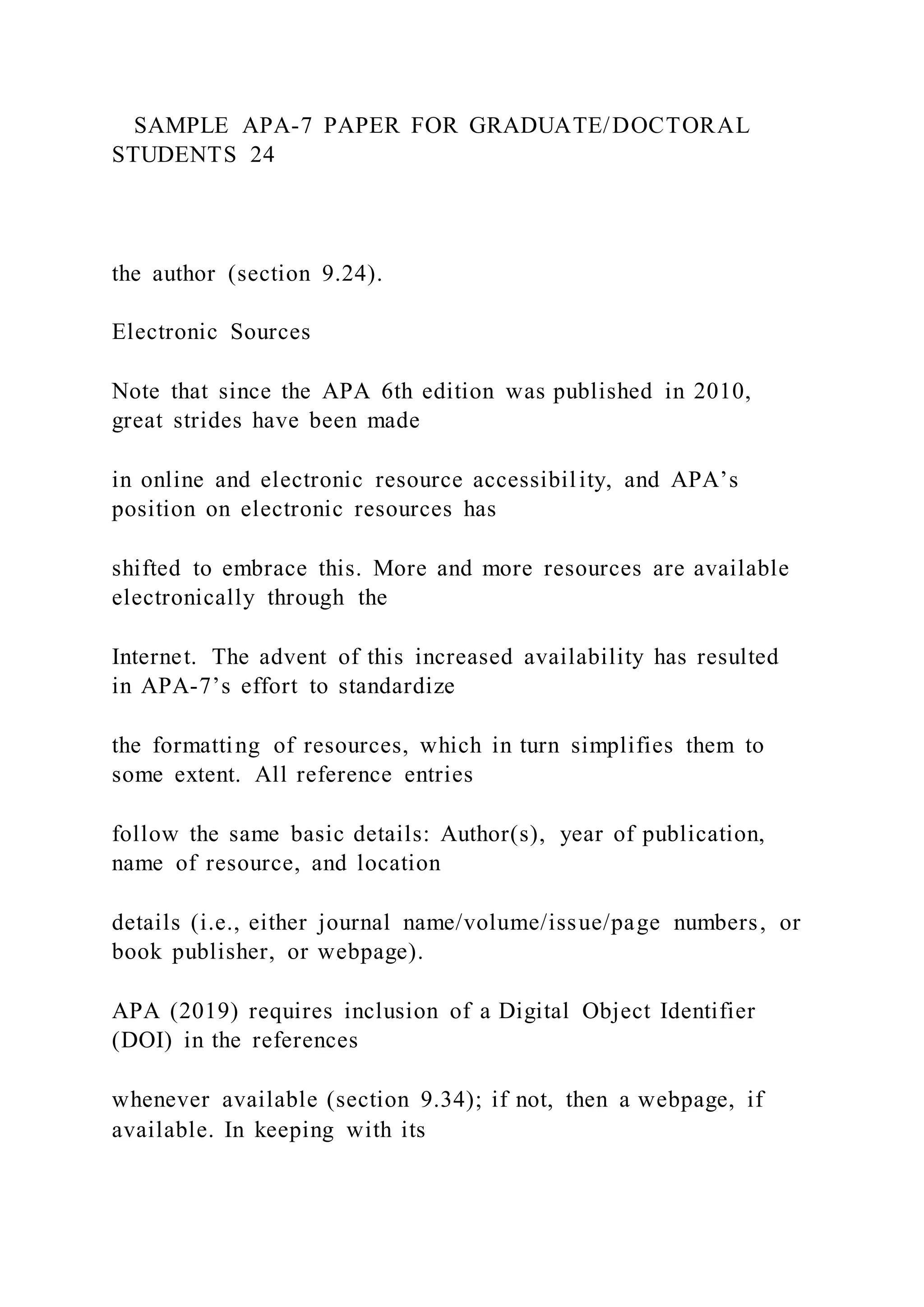 SAMPLE APA-7 PAPER FOR GRADUATE/DOCTORAL
STUDENTS 24
the author (section 9.24).
Electronic Sources
Note that since the APA 6th edition was published in 2010,
great strides have been made
in online and electronic resource accessibility, and APA’s
position on electronic resources has
shifted to embrace this. More and more resources are available
electronically through the
Internet. The advent of this increased availability has resulted
in APA-7’s effort to standardize
the formatting of resources, which in turn simplifies them to
some extent. All reference entries
follow the same basic details: Author(s), year of publication,
name of resource, and location
details (i.e., either journal name/volume/issue/page numbers, or
book publisher, or webpage).
APA (2019) requires inclusion of a Digital Object Identifier
(DOI) in the references
whenever available (section 9.34); if not, then a webpage, if
available. In keeping with its
 