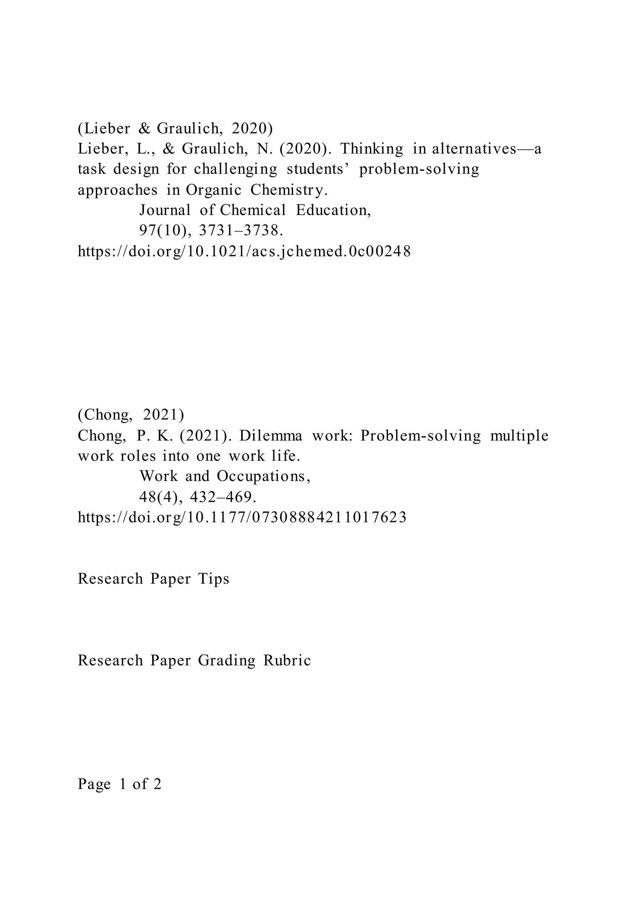 (Lieber & Graulich, 2020)
Lieber, L., & Graulich, N. (2020). Thinking in alternatives—a
task design for challenging students’ problem-solving
approaches in Organic Chemistry.
Journal of Chemical Education,
97(10), 3731–3738.
https://doi.org/10.1021/acs.jchemed.0c00248
(Chong, 2021)
Chong, P. K. (2021). Dilemma work: Problem-solving multiple
work roles into one work life.
Work and Occupations,
48(4), 432–469.
https://doi.org/10.1177/07308884211017623
Research Paper Tips
Research Paper Grading Rubric
Page 1 of 2
 