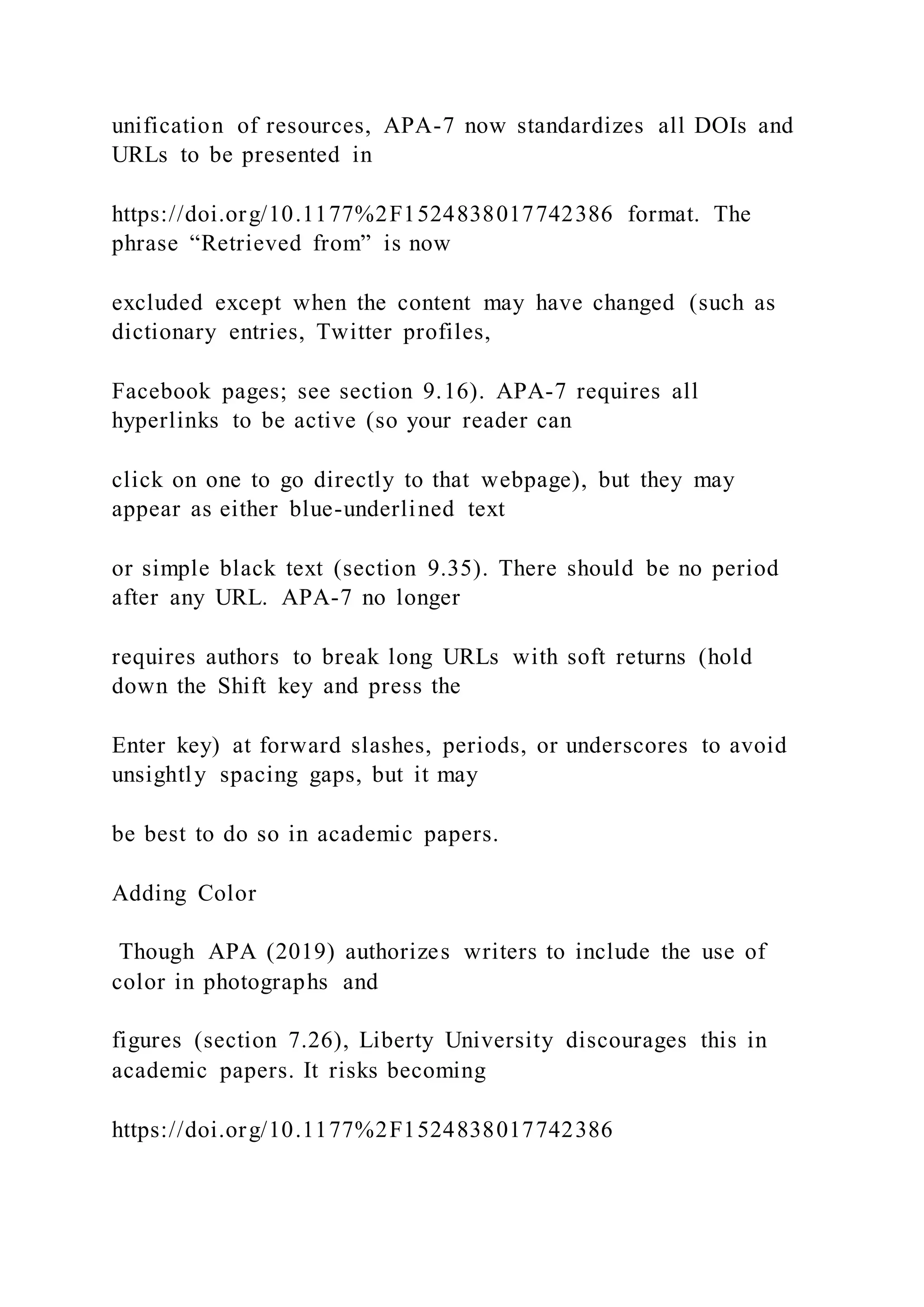 unification of resources, APA-7 now standardizes all DOIs and
URLs to be presented in
https://doi.org/10.1177%2F1524838017742386 format. The
phrase “Retrieved from” is now
excluded except when the content may have changed (such as
dictionary entries, Twitter profiles,
Facebook pages; see section 9.16). APA-7 requires all
hyperlinks to be active (so your reader can
click on one to go directly to that webpage), but they may
appear as either blue-underlined text
or simple black text (section 9.35). There should be no period
after any URL. APA-7 no longer
requires authors to break long URLs with soft returns (hold
down the Shift key and press the
Enter key) at forward slashes, periods, or underscores to avoid
unsightly spacing gaps, but it may
be best to do so in academic papers.
Adding Color
Though APA (2019) authorizes writers to include the use of
color in photographs and
figures (section 7.26), Liberty University discourages this in
academic papers. It risks becoming
https://doi.org/10.1177%2F1524838017742386
 