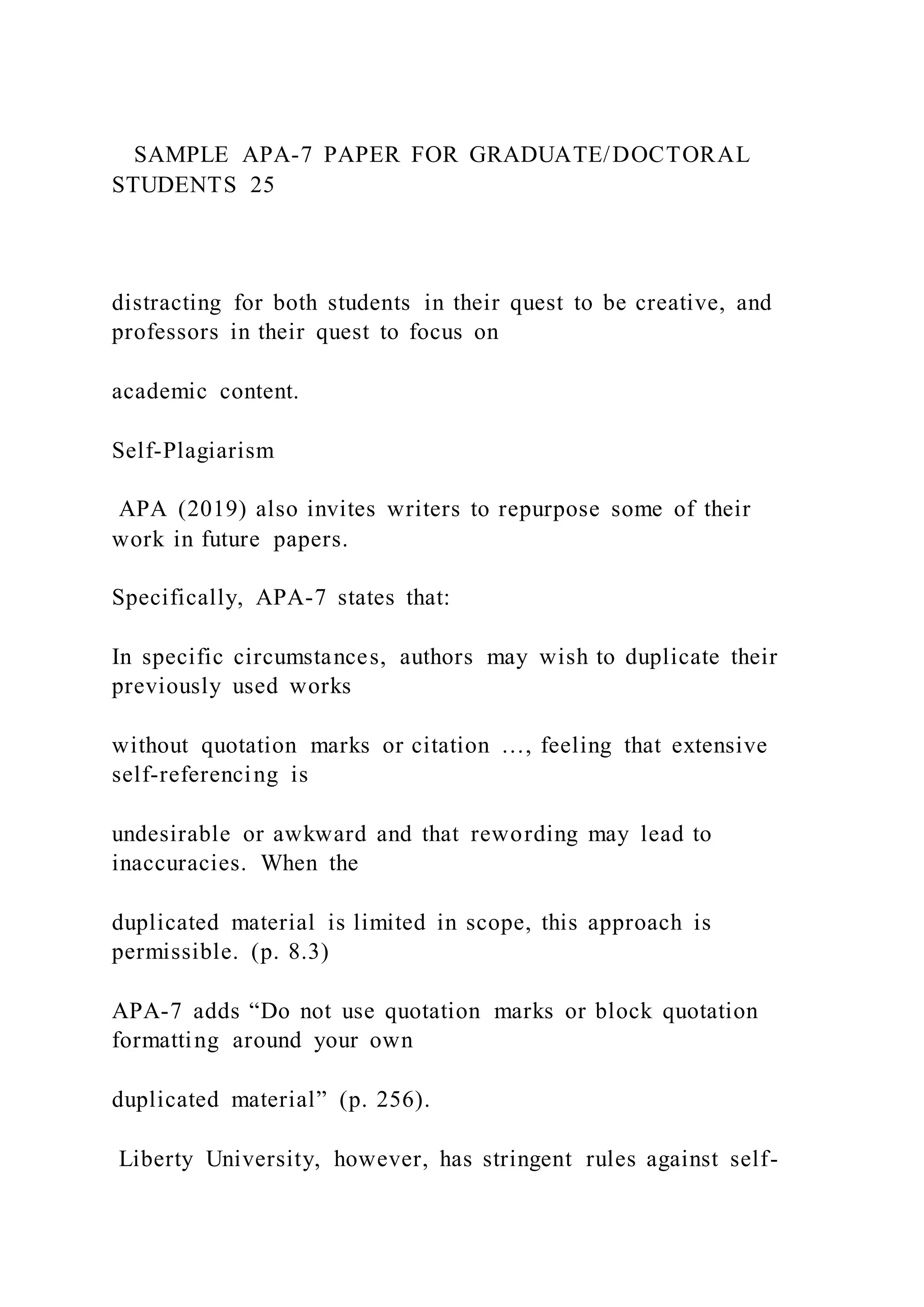 SAMPLE APA-7 PAPER FOR GRADUATE/DOCTORAL
STUDENTS 25
distracting for both students in their quest to be creative, and
professors in their quest to focus on
academic content.
Self-Plagiarism
APA (2019) also invites writers to repurpose some of their
work in future papers.
Specifically, APA-7 states that:
In specific circumstances, authors may wish to duplicate their
previously used works
without quotation marks or citation …, feeling that extensive
self-referencing is
undesirable or awkward and that rewording may lead to
inaccuracies. When the
duplicated material is limited in scope, this approach is
permissible. (p. 8.3)
APA-7 adds “Do not use quotation marks or block quotation
formatting around your own
duplicated material” (p. 256).
Liberty University, however, has stringent rules against self-
 