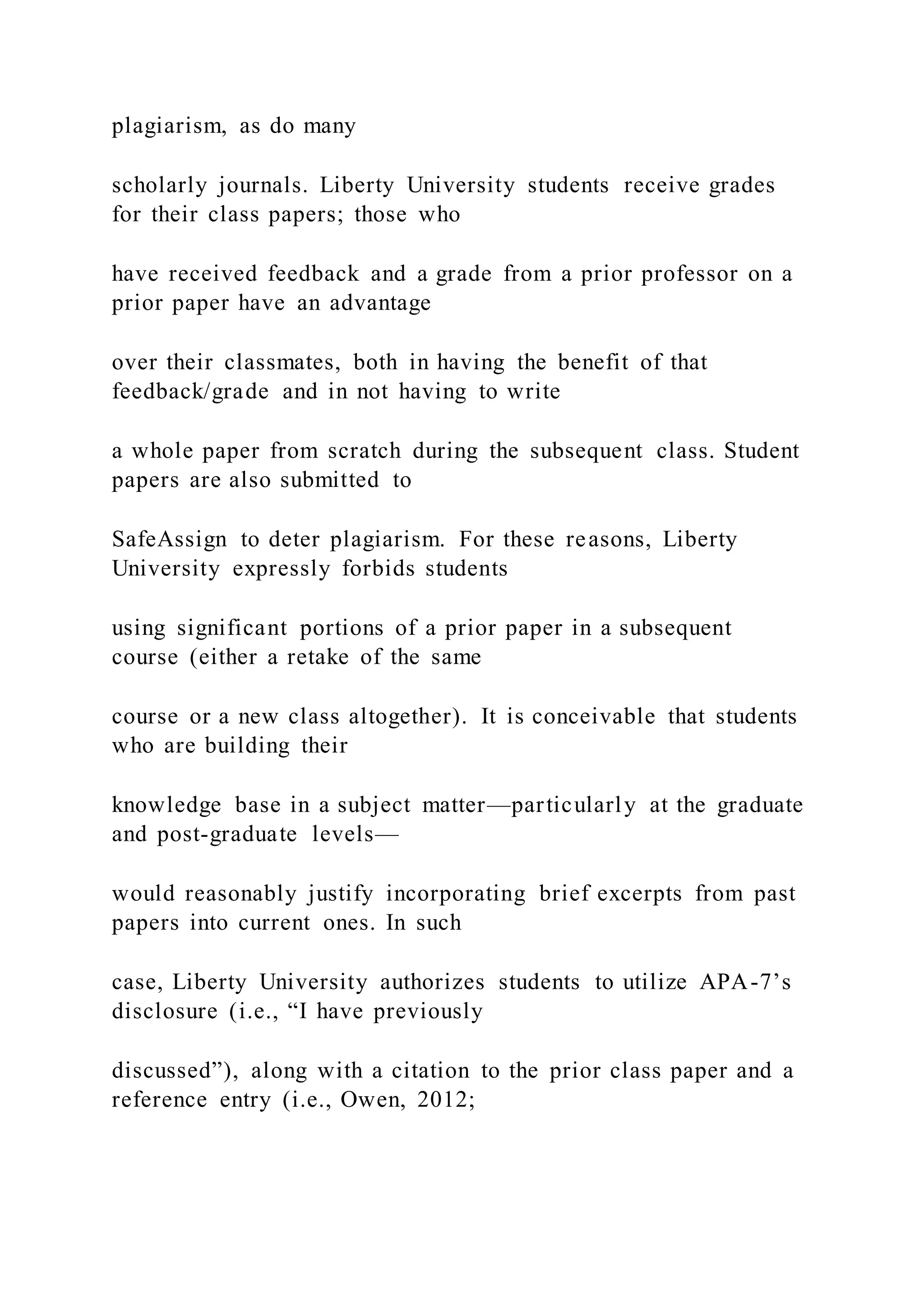plagiarism, as do many
scholarly journals. Liberty University students receive grades
for their class papers; those who
have received feedback and a grade from a prior professor on a
prior paper have an advantage
over their classmates, both in having the benefit of that
feedback/grade and in not having to write
a whole paper from scratch during the subsequent class. Student
papers are also submitted to
SafeAssign to deter plagiarism. For these reasons, Liberty
University expressly forbids students
using significant portions of a prior paper in a subsequent
course (either a retake of the same
course or a new class altogether). It is conceivable that students
who are building their
knowledge base in a subject matter—particularly at the graduate
and post-graduate levels—
would reasonably justify incorporating brief excerpts from past
papers into current ones. In such
case, Liberty University authorizes students to utilize APA-7’s
disclosure (i.e., “I have previously
discussed”), along with a citation to the prior class paper and a
reference entry (i.e., Owen, 2012;
 