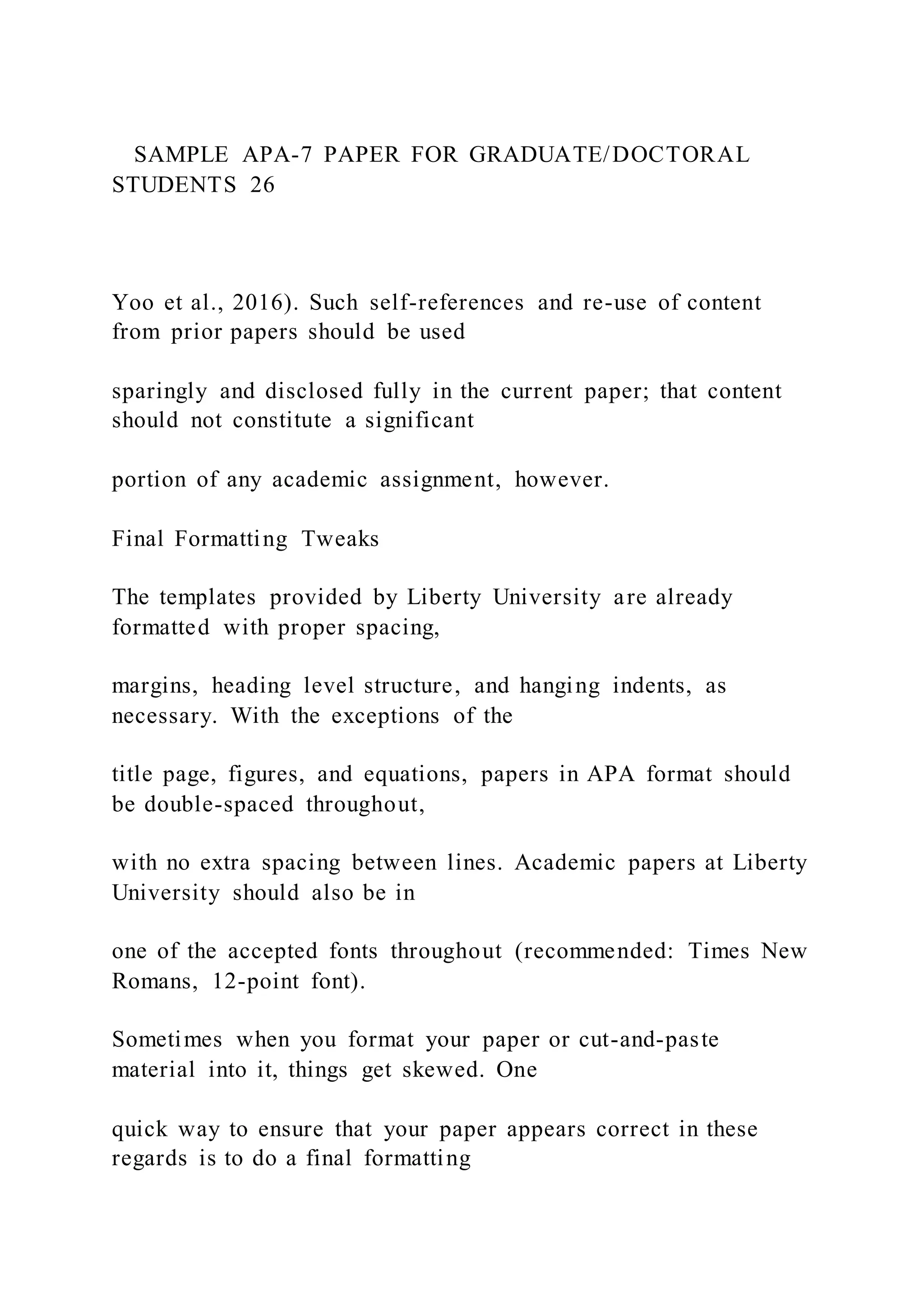 SAMPLE APA-7 PAPER FOR GRADUATE/DOCTORAL
STUDENTS 26
Yoo et al., 2016). Such self-references and re-use of content
from prior papers should be used
sparingly and disclosed fully in the current paper; that content
should not constitute a significant
portion of any academic assignment, however.
Final Formatting Tweaks
The templates provided by Liberty University are already
formatted with proper spacing,
margins, heading level structure, and hanging indents, as
necessary. With the exceptions of the
title page, figures, and equations, papers in APA format should
be double-spaced throughout,
with no extra spacing between lines. Academic papers at Liberty
University should also be in
one of the accepted fonts throughout (recommended: Times New
Romans, 12-point font).
Sometimes when you format your paper or cut-and-paste
material into it, things get skewed. One
quick way to ensure that your paper appears correct in these
regards is to do a final formatting
 