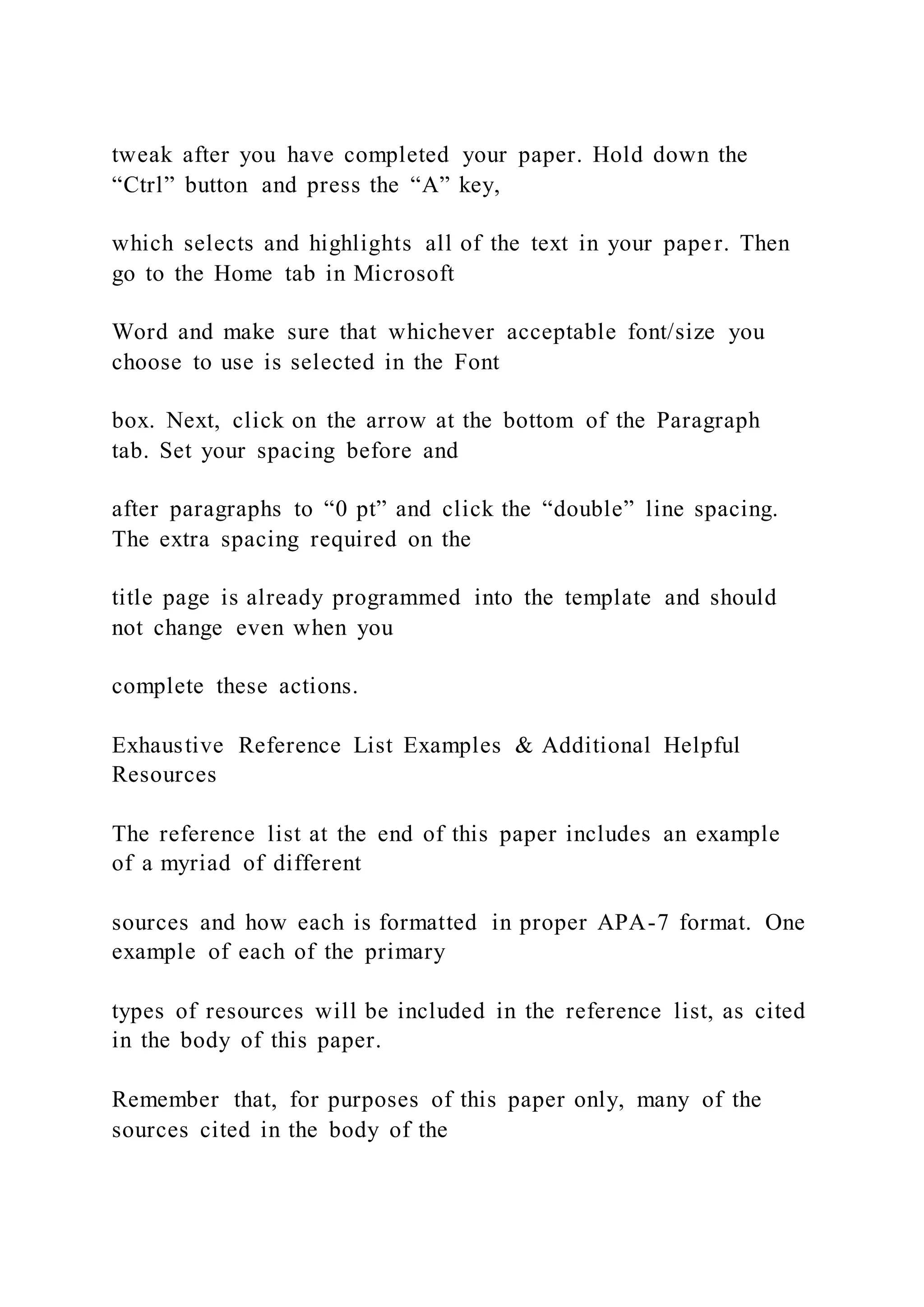tweak after you have completed your paper. Hold down the
“Ctrl” button and press the “A” key,
which selects and highlights all of the text in your paper. Then
go to the Home tab in Microsoft
Word and make sure that whichever acceptable font/size you
choose to use is selected in the Font
box. Next, click on the arrow at the bottom of the Paragraph
tab. Set your spacing before and
after paragraphs to “0 pt” and click the “double” line spacing.
The extra spacing required on the
title page is already programmed into the template and should
not change even when you
complete these actions.
Exhaustive Reference List Examples & Additional Helpful
Resources
The reference list at the end of this paper includes an example
of a myriad of different
sources and how each is formatted in proper APA-7 format. One
example of each of the primary
types of resources will be included in the reference list, as cited
in the body of this paper.
Remember that, for purposes of this paper only, many of the
sources cited in the body of the
 