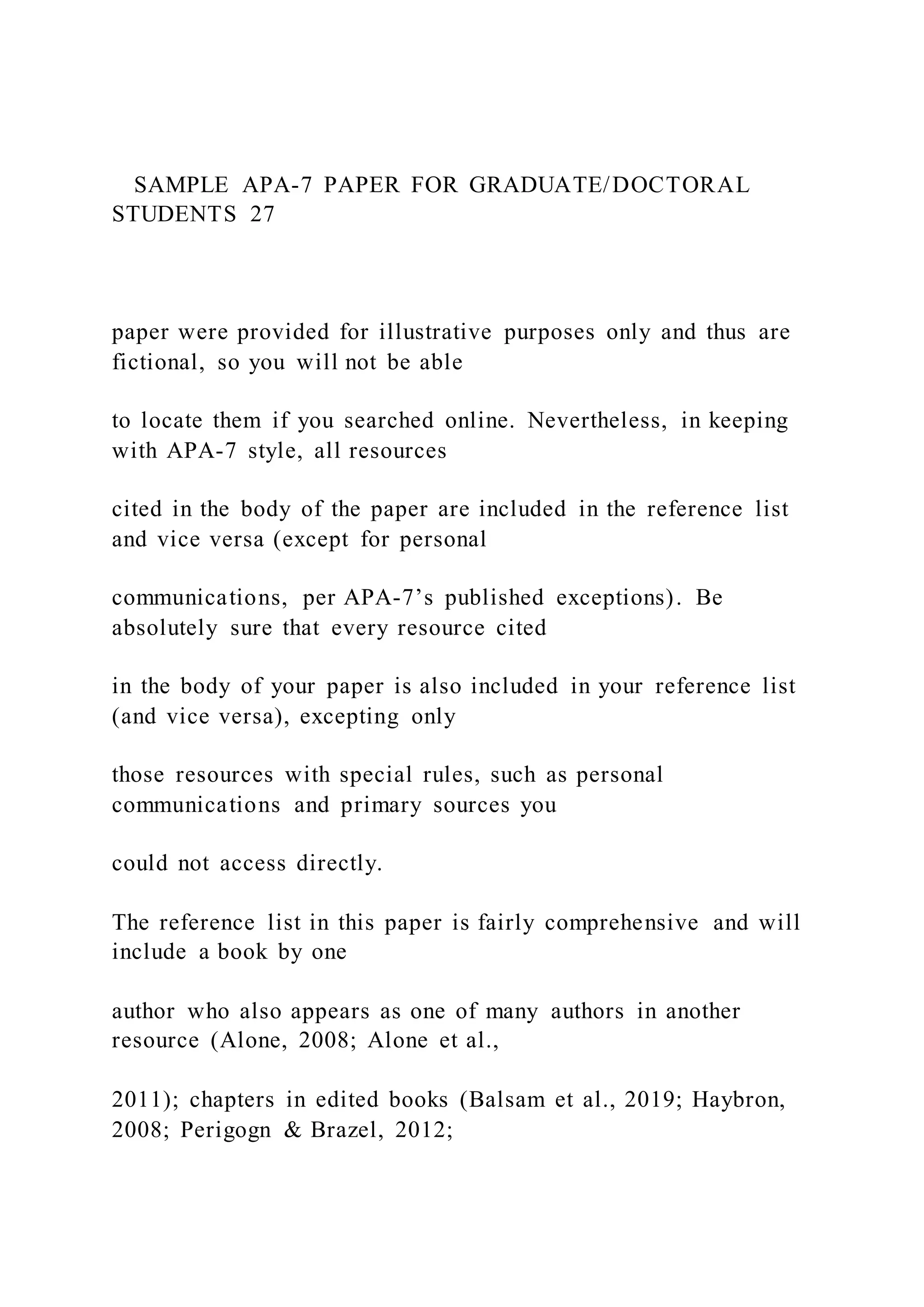 SAMPLE APA-7 PAPER FOR GRADUATE/DOCTORAL
STUDENTS 27
paper were provided for illustrative purposes only and thus are
fictional, so you will not be able
to locate them if you searched online. Nevertheless, in keeping
with APA-7 style, all resources
cited in the body of the paper are included in the reference list
and vice versa (except for personal
communications, per APA-7’s published exceptions). Be
absolutely sure that every resource cited
in the body of your paper is also included in your reference list
(and vice versa), excepting only
those resources with special rules, such as personal
communications and primary sources you
could not access directly.
The reference list in this paper is fairly comprehensive and will
include a book by one
author who also appears as one of many authors in another
resource (Alone, 2008; Alone et al.,
2011); chapters in edited books (Balsam et al., 2019; Haybron,
2008; Perigogn & Brazel, 2012;
 