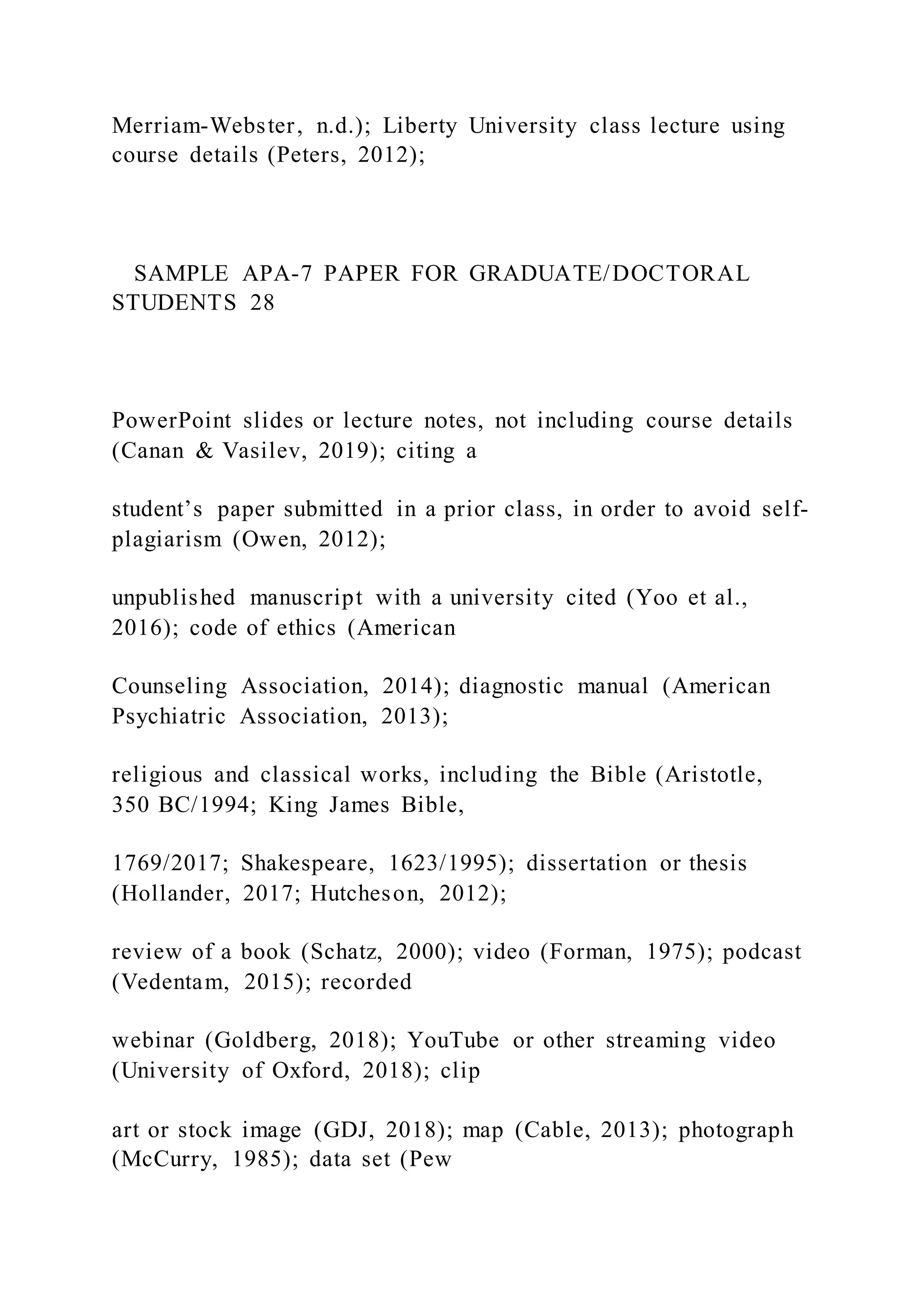 Merriam-Webster, n.d.); Liberty University class lecture using
course details (Peters, 2012);
SAMPLE APA-7 PAPER FOR GRADUATE/DOCTORAL
STUDENTS 28
PowerPoint slides or lecture notes, not including course details
(Canan & Vasilev, 2019); citing a
student’s paper submitted in a prior class, in order to avoid self-
plagiarism (Owen, 2012);
unpublished manuscript with a university cited (Yoo et al.,
2016); code of ethics (American
Counseling Association, 2014); diagnostic manual (American
Psychiatric Association, 2013);
religious and classical works, including the Bible (Aristotle,
350 BC/1994; King James Bible,
1769/2017; Shakespeare, 1623/1995); dissertation or thesis
(Hollander, 2017; Hutcheson, 2012);
review of a book (Schatz, 2000); video (Forman, 1975); podcast
(Vedentam, 2015); recorded
webinar (Goldberg, 2018); YouTube or other streaming video
(University of Oxford, 2018); clip
art or stock image (GDJ, 2018); map (Cable, 2013); photograph
(McCurry, 1985); data set (Pew
 