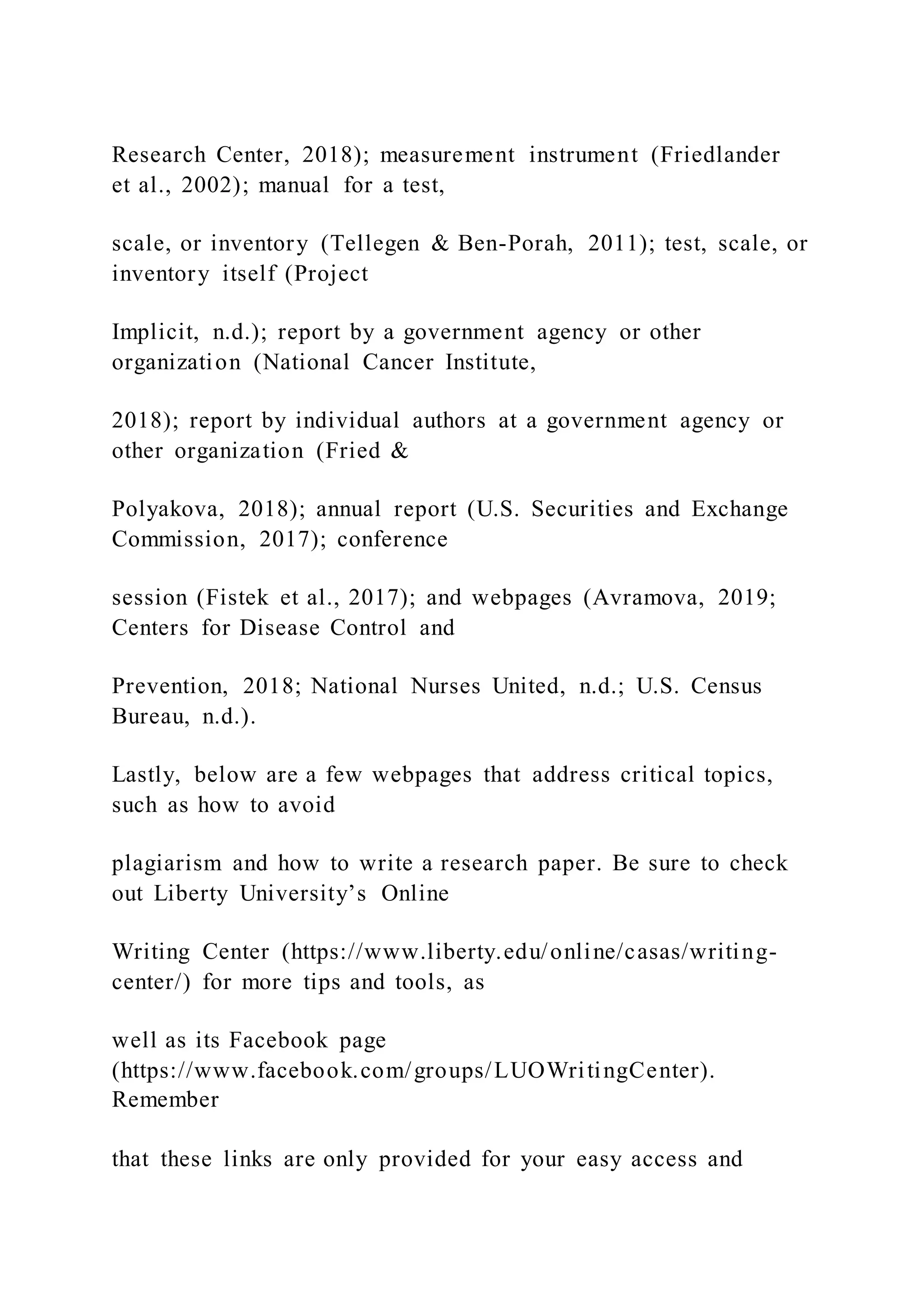 Research Center, 2018); measurement instrument (Friedlander
et al., 2002); manual for a test,
scale, or inventory (Tellegen & Ben-Porah, 2011); test, scale, or
inventory itself (Project
Implicit, n.d.); report by a government agency or other
organization (National Cancer Institute,
2018); report by individual authors at a government agency or
other organization (Fried &
Polyakova, 2018); annual report (U.S. Securities and Exchange
Commission, 2017); conference
session (Fistek et al., 2017); and webpages (Avramova, 2019;
Centers for Disease Control and
Prevention, 2018; National Nurses United, n.d.; U.S. Census
Bureau, n.d.).
Lastly, below are a few webpages that address critical topics,
such as how to avoid
plagiarism and how to write a research paper. Be sure to check
out Liberty University’s Online
Writing Center (https://www.liberty.edu/online/casas/writing-
center/) for more tips and tools, as
well as its Facebook page
(https://www.facebook.com/groups/LUOWritingCenter).
Remember
that these links are only provided for your easy access and
 