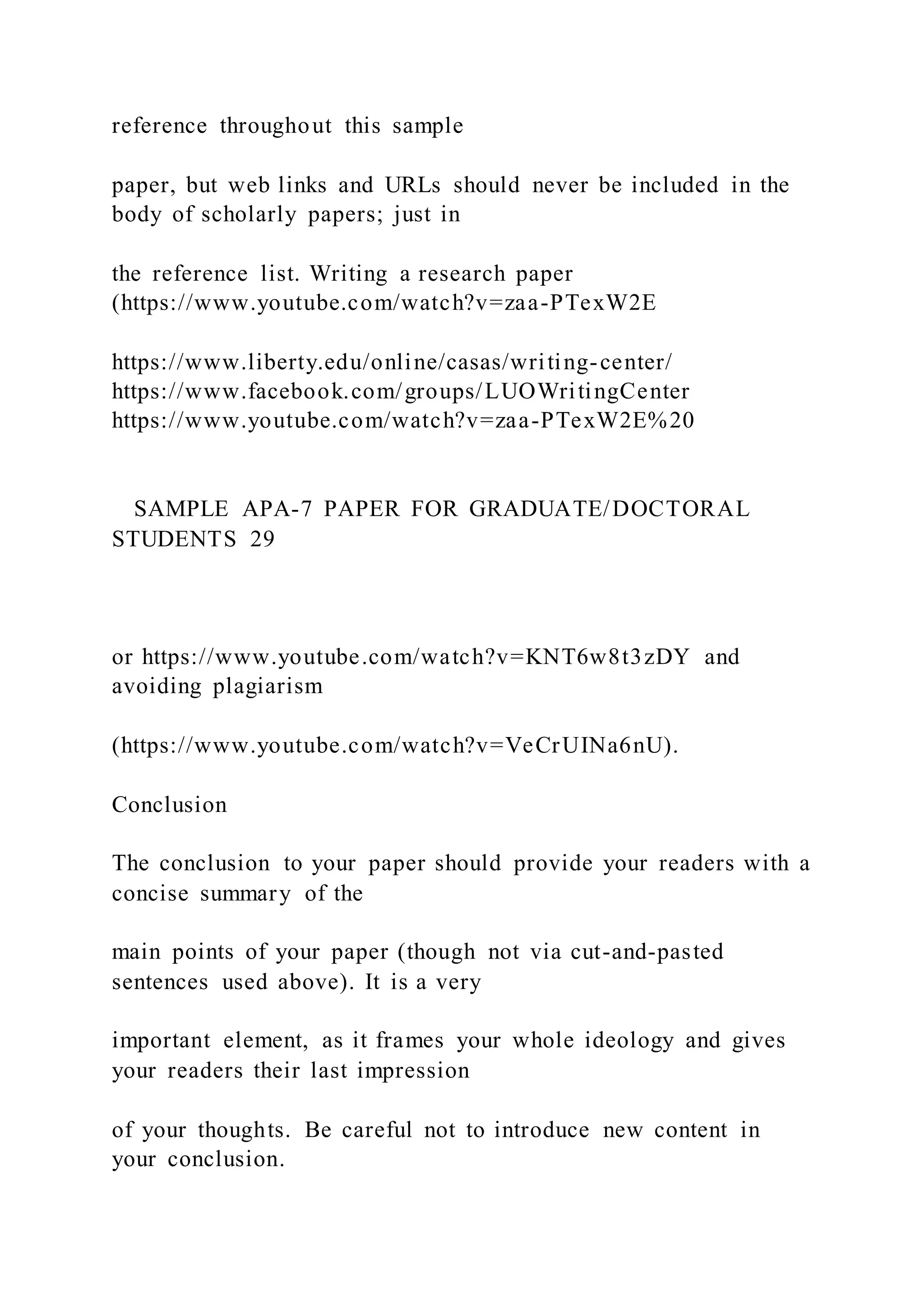 reference throughout this sample
paper, but web links and URLs should never be included in the
body of scholarly papers; just in
the reference list. Writing a research paper
(https://www.youtube.com/watch?v=zaa-PTexW2E
https://www.liberty.edu/online/casas/writing-center/
https://www.facebook.com/groups/LUOWritingCenter
https://www.youtube.com/watch?v=zaa-PTexW2E%20
SAMPLE APA-7 PAPER FOR GRADUATE/DOCTORAL
STUDENTS 29
or https://www.youtube.com/watch?v=KNT6w8t3zDY and
avoiding plagiarism
(https://www.youtube.com/watch?v=VeCrUINa6nU).
Conclusion
The conclusion to your paper should provide your readers with a
concise summary of the
main points of your paper (though not via cut-and-pasted
sentences used above). It is a very
important element, as it frames your whole ideology and gives
your readers their last impression
of your thoughts. Be careful not to introduce new content in
your conclusion.
 