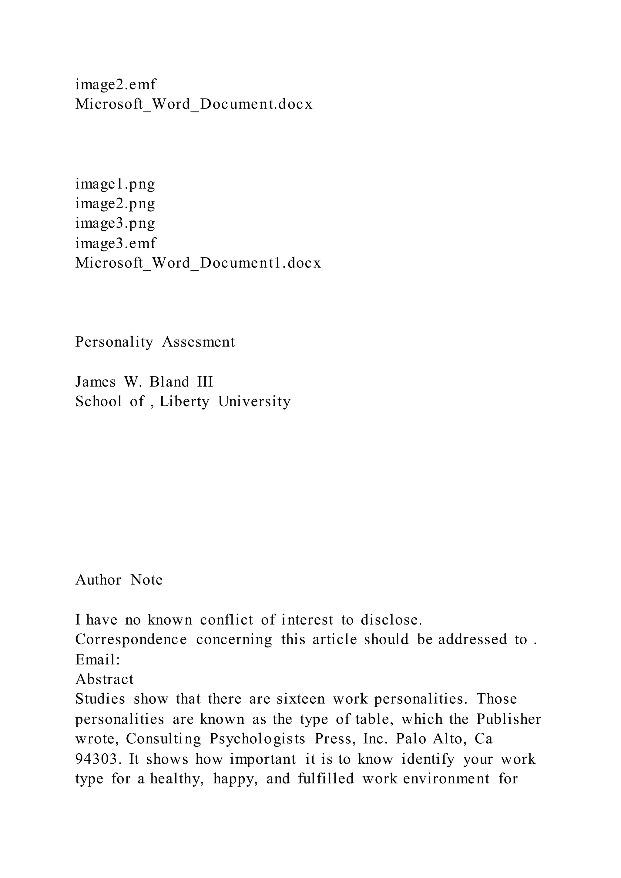 image2.emf
Microsoft_Word_Document.docx
image1.png
image2.png
image3.png
image3.emf
Microsoft_Word_Document1.docx
Personality Assesment
James W. Bland III
School of , Liberty University
Author Note
I have no known conflict of interest to disclose.
Correspondence concerning this article should be addressed to .
Email:
Abstract
Studies show that there are sixteen work personalities. Those
personalities are known as the type of table, which the Publisher
wrote, Consulting Psychologists Press, Inc. Palo Alto, Ca
94303. It shows how important it is to know identify your work
type for a healthy, happy, and fulfilled work environment for
 