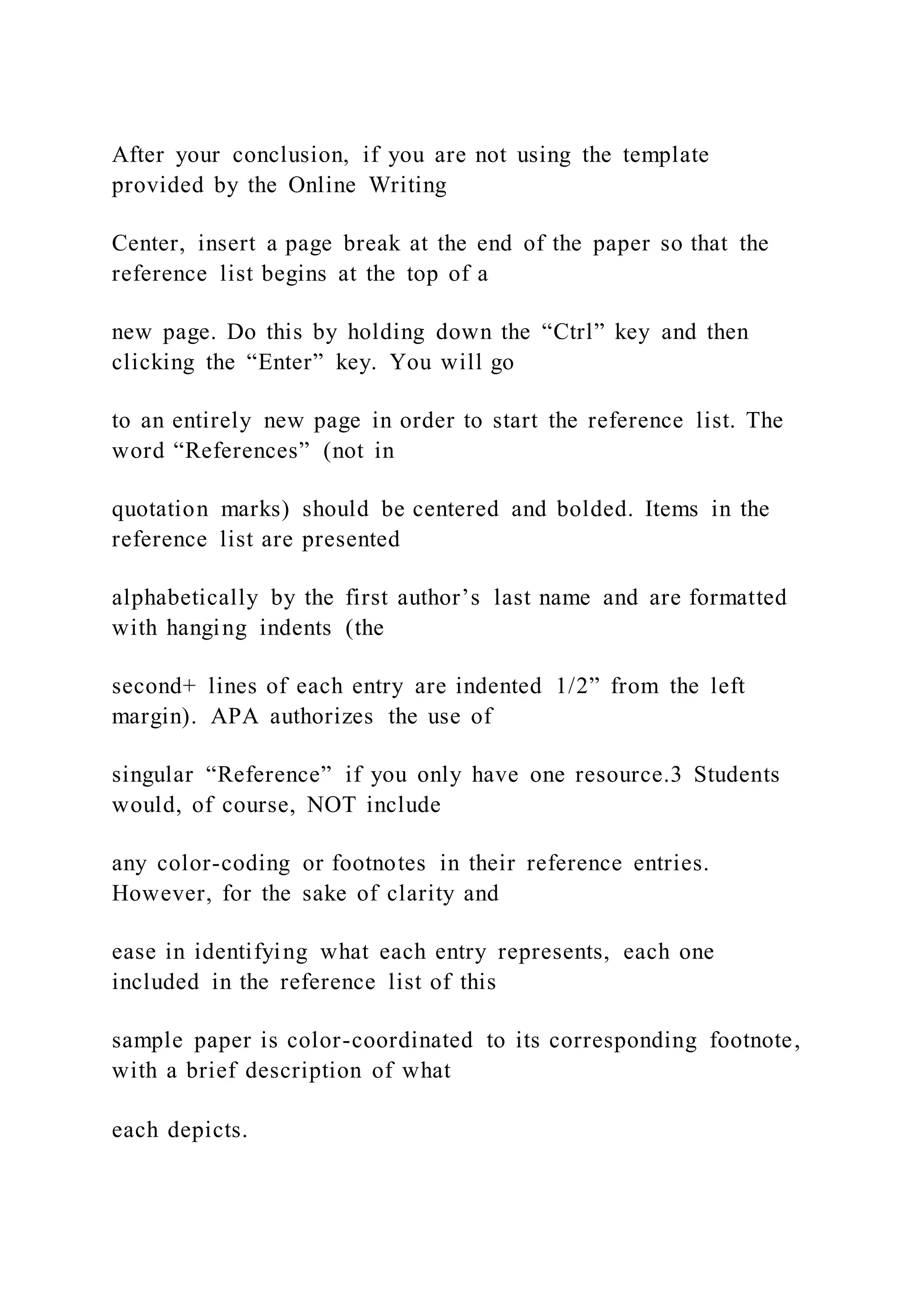 After your conclusion, if you are not using the template
provided by the Online Writing
Center, insert a page break at the end of the paper so that the
reference list begins at the top of a
new page. Do this by holding down the “Ctrl” key and then
clicking the “Enter” key. You will go
to an entirely new page in order to start the reference list. The
word “References” (not in
quotation marks) should be centered and bolded. Items in the
reference list are presented
alphabetically by the first author’s last name and are formatted
with hanging indents (the
second+ lines of each entry are indented 1/2” from the left
margin). APA authorizes the use of
singular “Reference” if you only have one resource.3 Students
would, of course, NOT include
any color-coding or footnotes in their reference entries.
However, for the sake of clarity and
ease in identifying what each entry represents, each one
included in the reference list of this
sample paper is color-coordinated to its corresponding footnote,
with a brief description of what
each depicts.
 