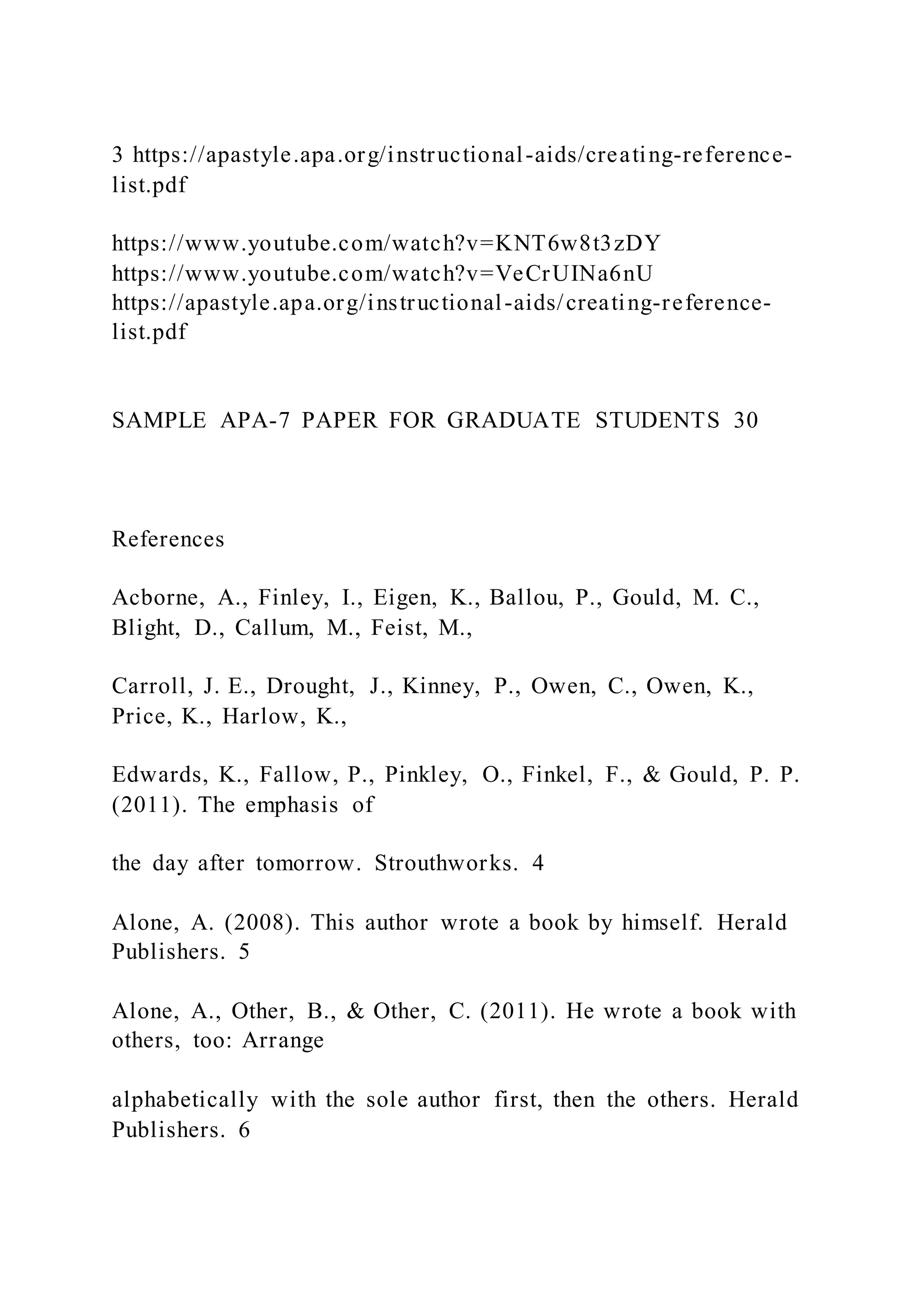 3 https://apastyle.apa.org/instructional-aids/creating-reference-
list.pdf
https://www.youtube.com/watch?v=KNT6w8t3zDY
https://www.youtube.com/watch?v=VeCrUINa6nU
https://apastyle.apa.org/instructional-aids/creating-reference-
list.pdf
SAMPLE APA-7 PAPER FOR GRADUATE STUDENTS 30
References
Acborne, A., Finley, I., Eigen, K., Ballou, P., Gould, M. C.,
Blight, D., Callum, M., Feist, M.,
Carroll, J. E., Drought, J., Kinney, P., Owen, C., Owen, K.,
Price, K., Harlow, K.,
Edwards, K., Fallow, P., Pinkley, O., Finkel, F., & Gould, P. P.
(2011). The emphasis of
the day after tomorrow. Strouthworks. 4
Alone, A. (2008). This author wrote a book by himself. Herald
Publishers. 5
Alone, A., Other, B., & Other, C. (2011). He wrote a book with
others, too: Arrange
alphabetically with the sole author first, then the others. Herald
Publishers. 6
 