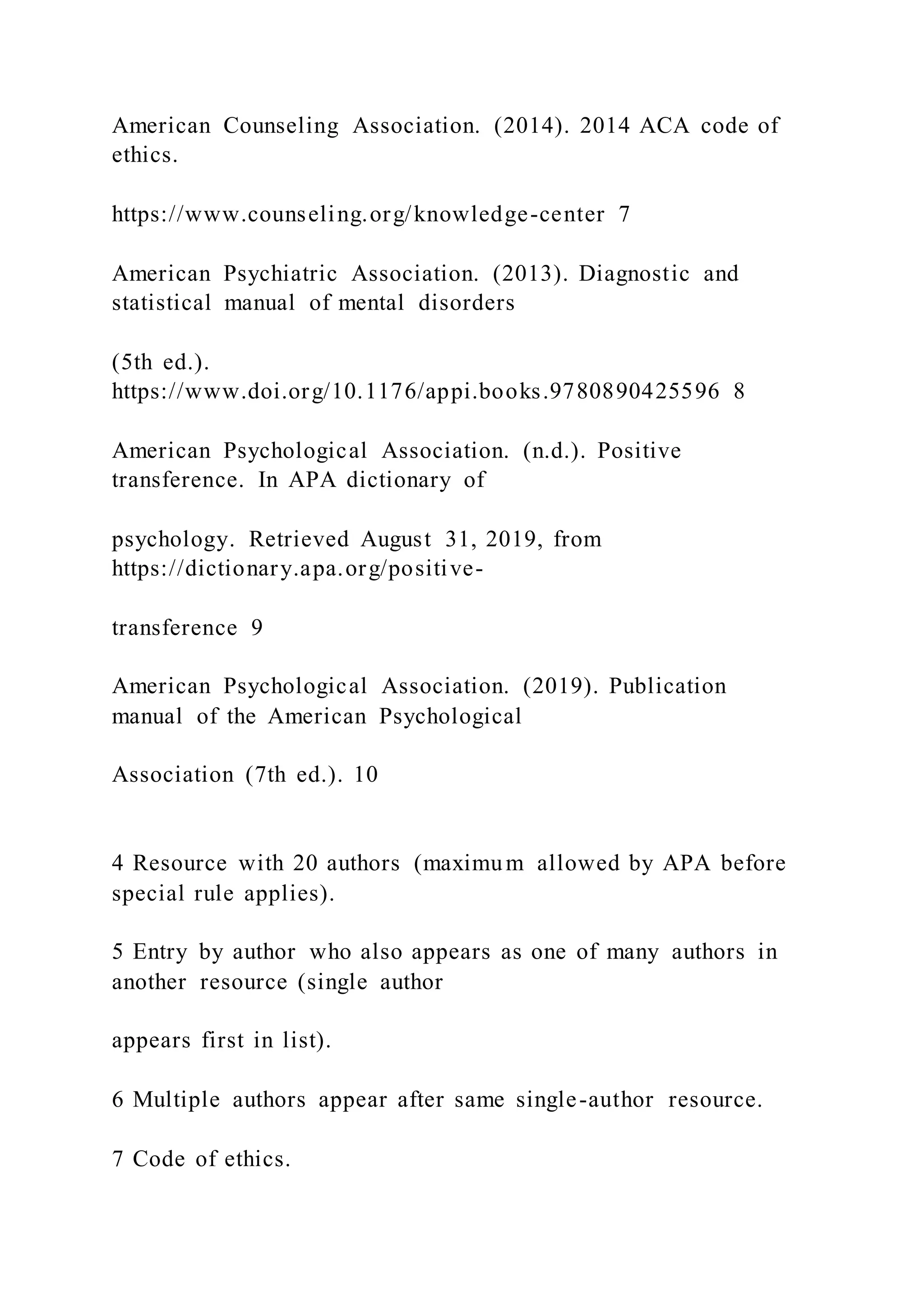 American Counseling Association. (2014). 2014 ACA code of
ethics.
https://www.counseling.org/knowledge-center 7
American Psychiatric Association. (2013). Diagnostic and
statistical manual of mental disorders
(5th ed.).
https://www.doi.org/10.1176/appi.books.9780890425596 8
American Psychological Association. (n.d.). Positive
transference. In APA dictionary of
psychology. Retrieved August 31, 2019, from
https://dictionary.apa.org/positive-
transference 9
American Psychological Association. (2019). Publication
manual of the American Psychological
Association (7th ed.). 10
4 Resource with 20 authors (maximum allowed by APA before
special rule applies).
5 Entry by author who also appears as one of many authors in
another resource (single author
appears first in list).
6 Multiple authors appear after same single-author resource.
7 Code of ethics.
 
