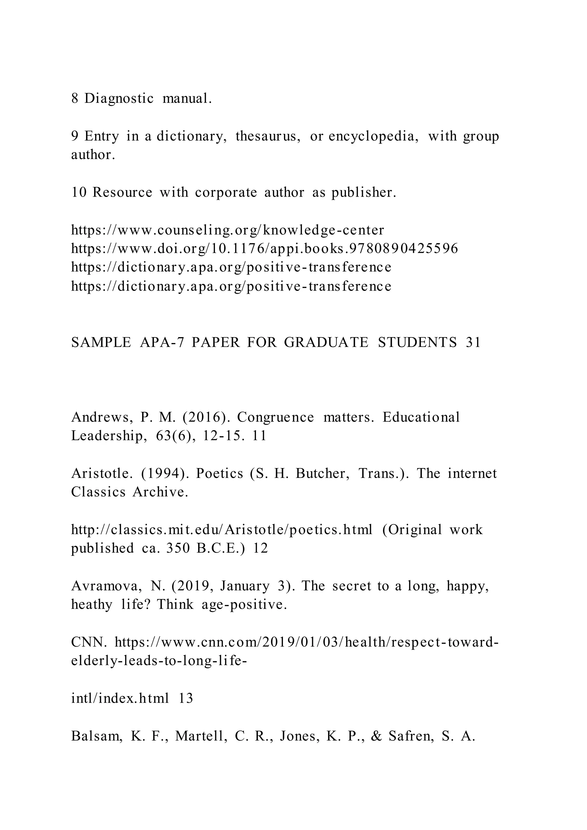 8 Diagnostic manual.
9 Entry in a dictionary, thesaurus, or encyclopedia, with group
author.
10 Resource with corporate author as publisher.
https://www.counseling.org/knowledge-center
https://www.doi.org/10.1176/appi.books.9780890425596
https://dictionary.apa.org/positive-transference
https://dictionary.apa.org/positive-transference
SAMPLE APA-7 PAPER FOR GRADUATE STUDENTS 31
Andrews, P. M. (2016). Congruence matters. Educational
Leadership, 63(6), 12-15. 11
Aristotle. (1994). Poetics (S. H. Butcher, Trans.). The internet
Classics Archive.
http://classics.mit.edu/Aristotle/poetics.html (Original work
published ca. 350 B.C.E.) 12
Avramova, N. (2019, January 3). The secret to a long, happy,
heathy life? Think age-positive.
CNN. https://www.cnn.com/2019/01/03/health/respect-toward-
elderly-leads-to-long-life-
intl/index.html 13
Balsam, K. F., Martell, C. R., Jones, K. P., & Safren, S. A.
 