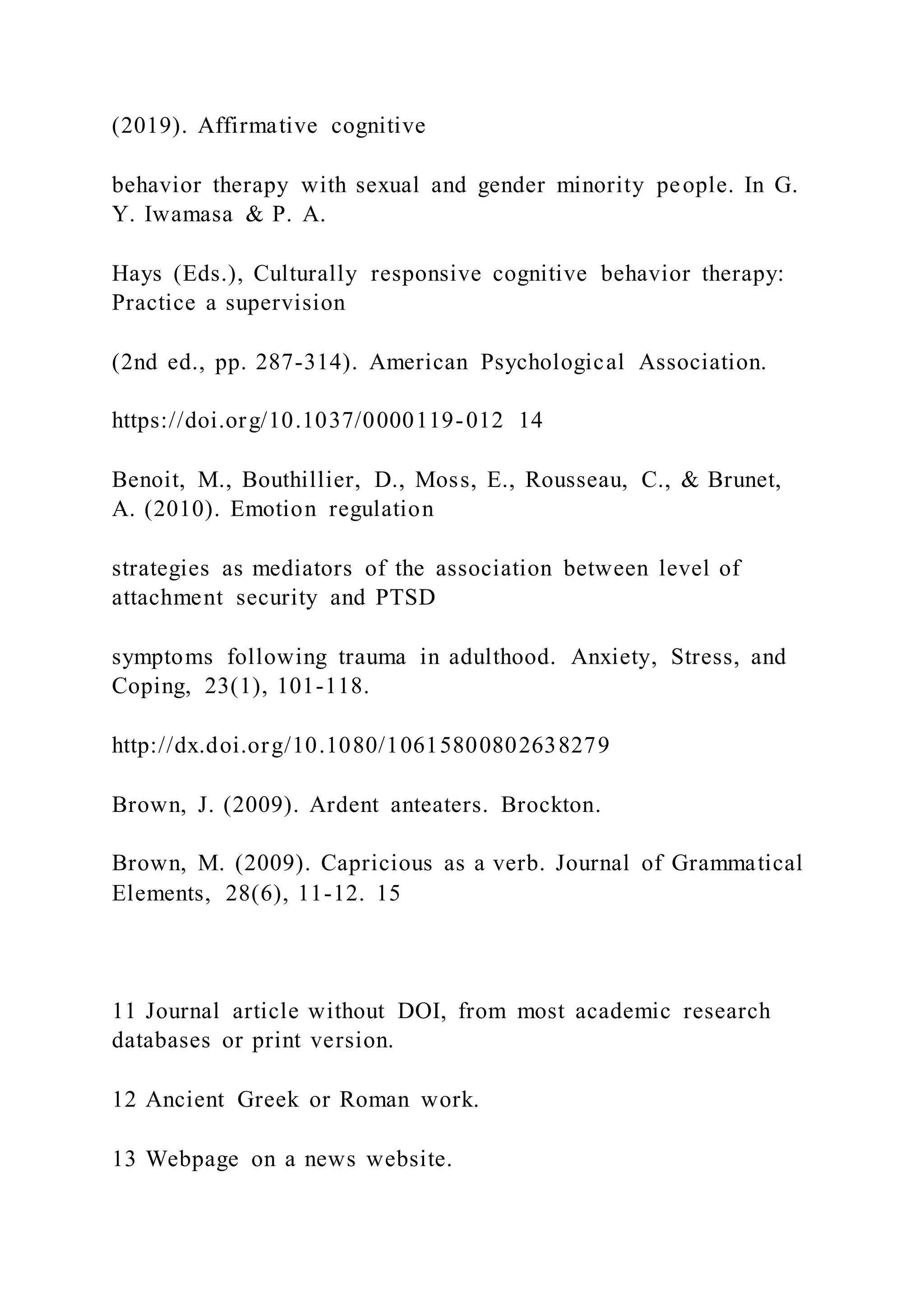 (2019). Affirmative cognitive
behavior therapy with sexual and gender minority people. In G.
Y. Iwamasa & P. A.
Hays (Eds.), Culturally responsive cognitive behavior therapy:
Practice a supervision
(2nd ed., pp. 287-314). American Psychological Association.
https://doi.org/10.1037/0000119-012 14
Benoit, M., Bouthillier, D., Moss, E., Rousseau, C., & Brunet,
A. (2010). Emotion regulation
strategies as mediators of the association between level of
attachment security and PTSD
symptoms following trauma in adulthood. Anxiety, Stress, and
Coping, 23(1), 101-118.
http://dx.doi.org/10.1080/10615800802638279
Brown, J. (2009). Ardent anteaters. Brockton.
Brown, M. (2009). Capricious as a verb. Journal of Grammatical
Elements, 28(6), 11-12. 15
11 Journal article without DOI, from most academic research
databases or print version.
12 Ancient Greek or Roman work.
13 Webpage on a news website.
 