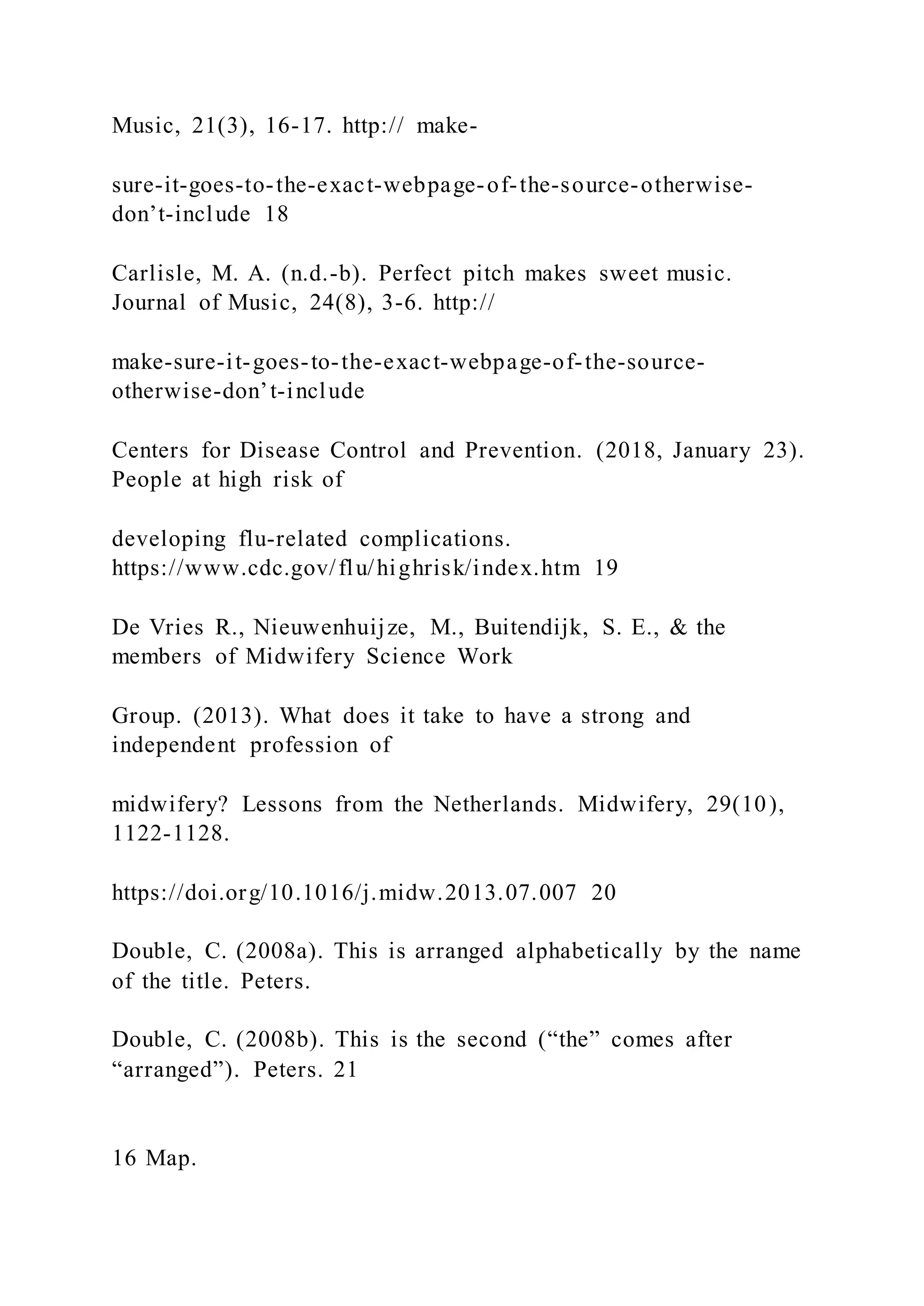 Music, 21(3), 16-17. http:// make-
sure-it-goes-to-the-exact-webpage-of-the-source-otherwise-
don’t-include 18
Carlisle, M. A. (n.d.-b). Perfect pitch makes sweet music.
Journal of Music, 24(8), 3-6. http://
make-sure-it-goes-to-the-exact-webpage-of-the-source-
otherwise-don’t-include
Centers for Disease Control and Prevention. (2018, January 23).
People at high risk of
developing flu-related complications.
https://www.cdc.gov/flu/highrisk/index.htm 19
De Vries R., Nieuwenhuijze, M., Buitendijk, S. E., & the
members of Midwifery Science Work
Group. (2013). What does it take to have a strong and
independent profession of
midwifery? Lessons from the Netherlands. Midwifery, 29(10),
1122-1128.
https://doi.org/10.1016/j.midw.2013.07.007 20
Double, C. (2008a). This is arranged alphabetically by the name
of the title. Peters.
Double, C. (2008b). This is the second (“the” comes after
“arranged”). Peters. 21
16 Map.
 