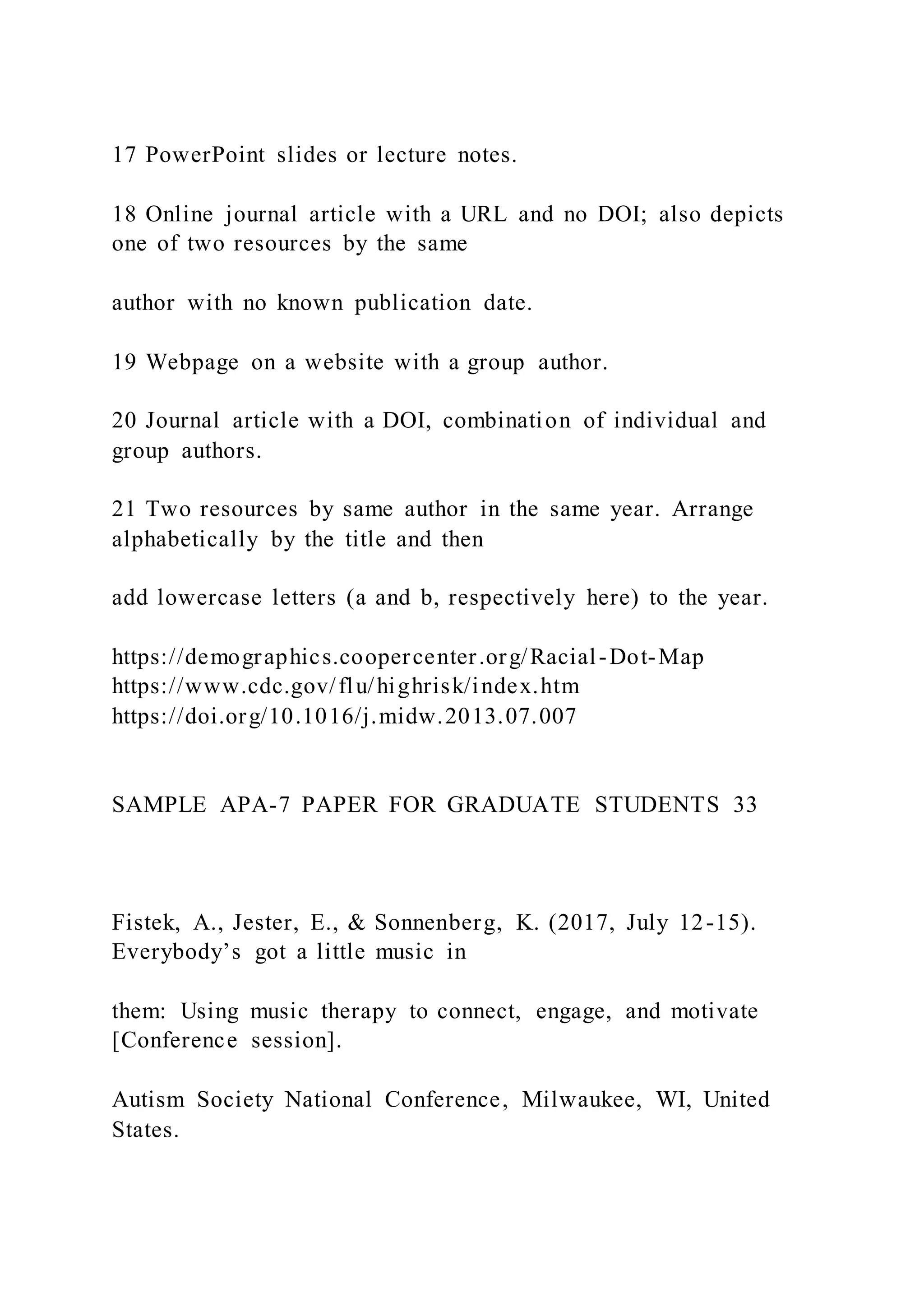 17 PowerPoint slides or lecture notes.
18 Online journal article with a URL and no DOI; also depicts
one of two resources by the same
author with no known publication date.
19 Webpage on a website with a group author.
20 Journal article with a DOI, combination of individual and
group authors.
21 Two resources by same author in the same year. Arrange
alphabetically by the title and then
add lowercase letters (a and b, respectively here) to the year.
https://demographics.coopercenter.org/Racial-Dot-Map
https://www.cdc.gov/flu/highrisk/index.htm
https://doi.org/10.1016/j.midw.2013.07.007
SAMPLE APA-7 PAPER FOR GRADUATE STUDENTS 33
Fistek, A., Jester, E., & Sonnenberg, K. (2017, July 12-15).
Everybody’s got a little music in
them: Using music therapy to connect, engage, and motivate
[Conference session].
Autism Society National Conference, Milwaukee, WI, United
States.
 