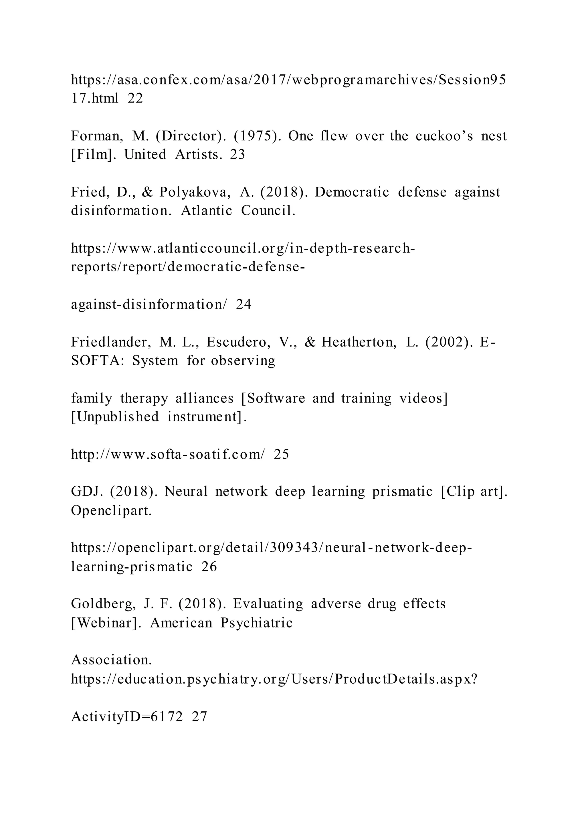 https://asa.confex.com/asa/2017/webprogramarchives/Session95
17.html 22
Forman, M. (Director). (1975). One flew over the cuckoo’s nest
[Film]. United Artists. 23
Fried, D., & Polyakova, A. (2018). Democratic defense against
disinformation. Atlantic Council.
https://www.atlanticcouncil.org/in-depth-research-
reports/report/democratic-defense-
against-disinformation/ 24
Friedlander, M. L., Escudero, V., & Heatherton, L. (2002). E-
SOFTA: System for observing
family therapy alliances [Software and training videos]
[Unpublished instrument].
http://www.softa-soatif.com/ 25
GDJ. (2018). Neural network deep learning prismatic [Clip art].
Openclipart.
https://openclipart.org/detail/309343/neural-network-deep-
learning-prismatic 26
Goldberg, J. F. (2018). Evaluating adverse drug effects
[Webinar]. American Psychiatric
Association.
https://education.psychiatry.org/Users/ProductDetails.aspx?
ActivityID=6172 27
 