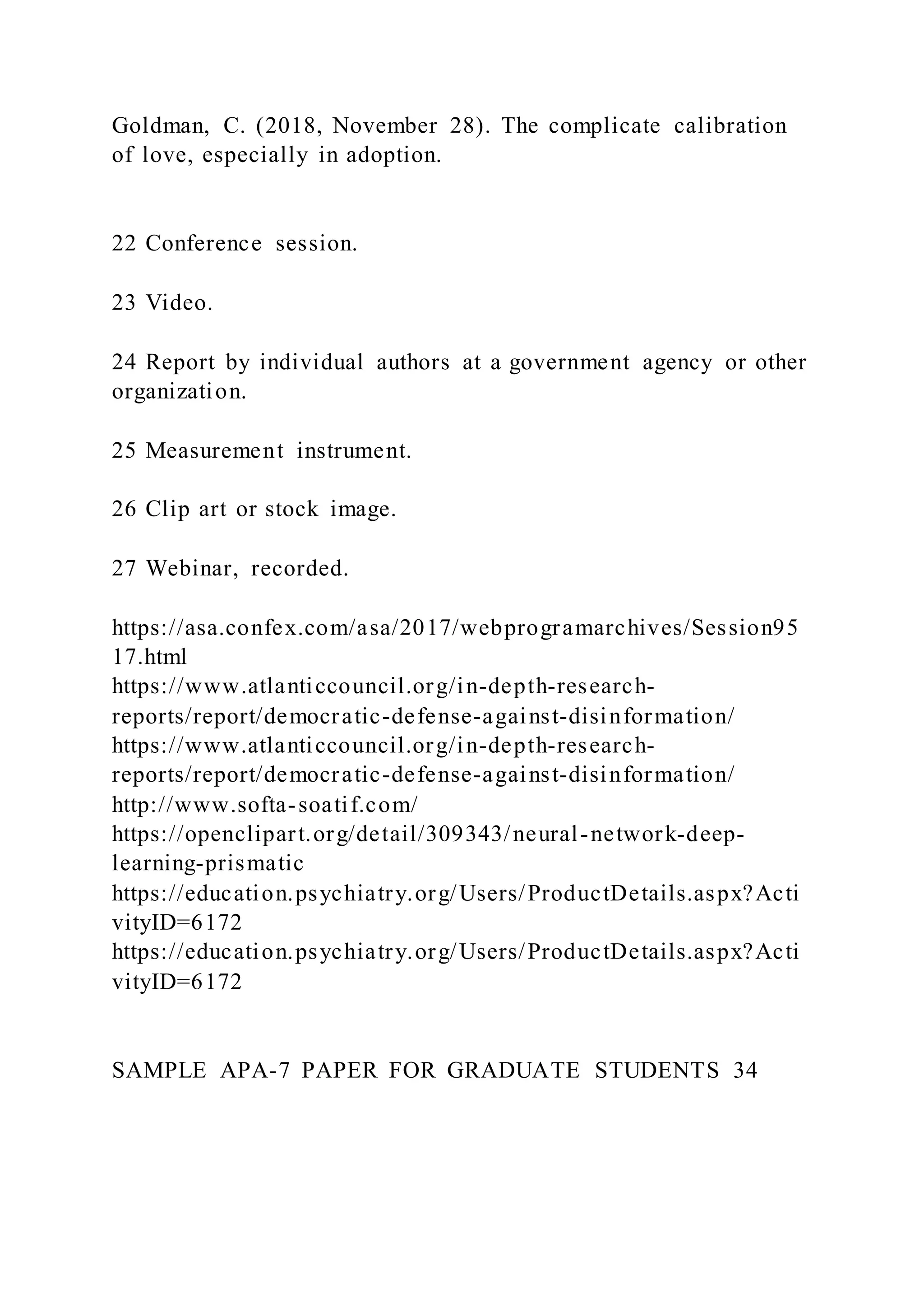 Goldman, C. (2018, November 28). The complicate calibration
of love, especially in adoption.
22 Conference session.
23 Video.
24 Report by individual authors at a government agency or other
organization.
25 Measurement instrument.
26 Clip art or stock image.
27 Webinar, recorded.
https://asa.confex.com/asa/2017/webprogramarchives/Session95
17.html
https://www.atlanticcouncil.org/in-depth-research-
reports/report/democratic-defense-against-disinformation/
https://www.atlanticcouncil.org/in-depth-research-
reports/report/democratic-defense-against-disinformation/
http://www.softa-soatif.com/
https://openclipart.org/detail/309343/neural-network-deep-
learning-prismatic
https://education.psychiatry.org/Users/ProductDetails.aspx?Acti
vityID=6172
https://education.psychiatry.org/Users/ProductDetails.aspx?Acti
vityID=6172
SAMPLE APA-7 PAPER FOR GRADUATE STUDENTS 34
 