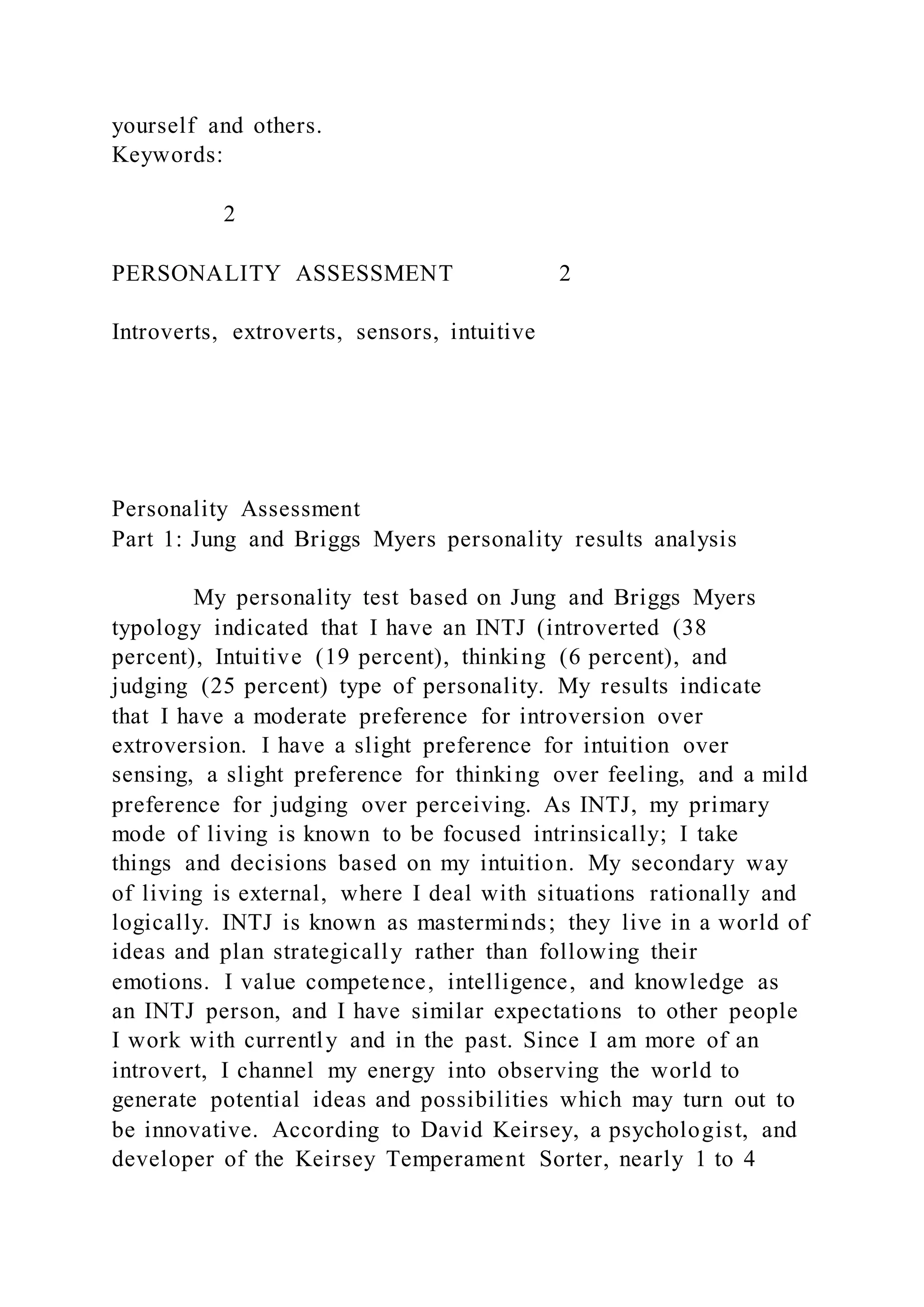 yourself and others.
Keywords:
2
PERSONALITY ASSESSMENT 2
Introverts, extroverts, sensors, intuitive
Personality Assessment
Part 1: Jung and Briggs Myers personality results analysis
My personality test based on Jung and Briggs Myers
typology indicated that I have an INTJ (introverted (38
percent), Intuitive (19 percent), thinking (6 percent), and
judging (25 percent) type of personality. My results indicate
that I have a moderate preference for introversion over
extroversion. I have a slight preference for intuition over
sensing, a slight preference for thinking over feeling, and a mild
preference for judging over perceiving. As INTJ, my primary
mode of living is known to be focused intrinsically; I take
things and decisions based on my intuition. My secondary way
of living is external, where I deal with situations rationally and
logically. INTJ is known as masterminds; they live in a world of
ideas and plan strategically rather than following their
emotions. I value competence, intelligence, and knowledge as
an INTJ person, and I have similar expectations to other people
I work with currently and in the past. Since I am more of an
introvert, I channel my energy into observing the world to
generate potential ideas and possibilities which may turn out to
be innovative. According to David Keirsey, a psychologist, and
developer of the Keirsey Temperament Sorter, nearly 1 to 4
 