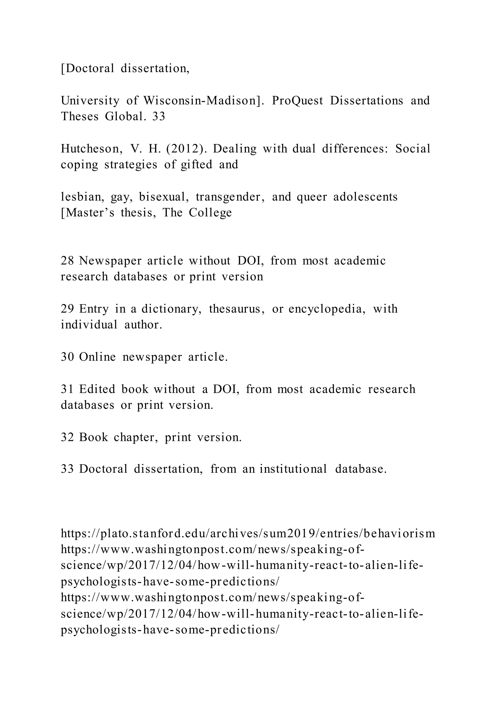 [Doctoral dissertation,
University of Wisconsin-Madison]. ProQuest Dissertations and
Theses Global. 33
Hutcheson, V. H. (2012). Dealing with dual differences: Social
coping strategies of gifted and
lesbian, gay, bisexual, transgender, and queer adolescents
[Master’s thesis, The College
28 Newspaper article without DOI, from most academic
research databases or print version
29 Entry in a dictionary, thesaurus, or encyclopedia, with
individual author.
30 Online newspaper article.
31 Edited book without a DOI, from most academic research
databases or print version.
32 Book chapter, print version.
33 Doctoral dissertation, from an institutional database.
https://plato.stanford.edu/archives/sum2019/entries/behaviorism
https://www.washingtonpost.com/news/speaking-of-
science/wp/2017/12/04/how-will-humanity-react-to-alien-life-
psychologists-have-some-predictions/
https://www.washingtonpost.com/news/speaking-of-
science/wp/2017/12/04/how-will-humanity-react-to-alien-life-
psychologists-have-some-predictions/
 