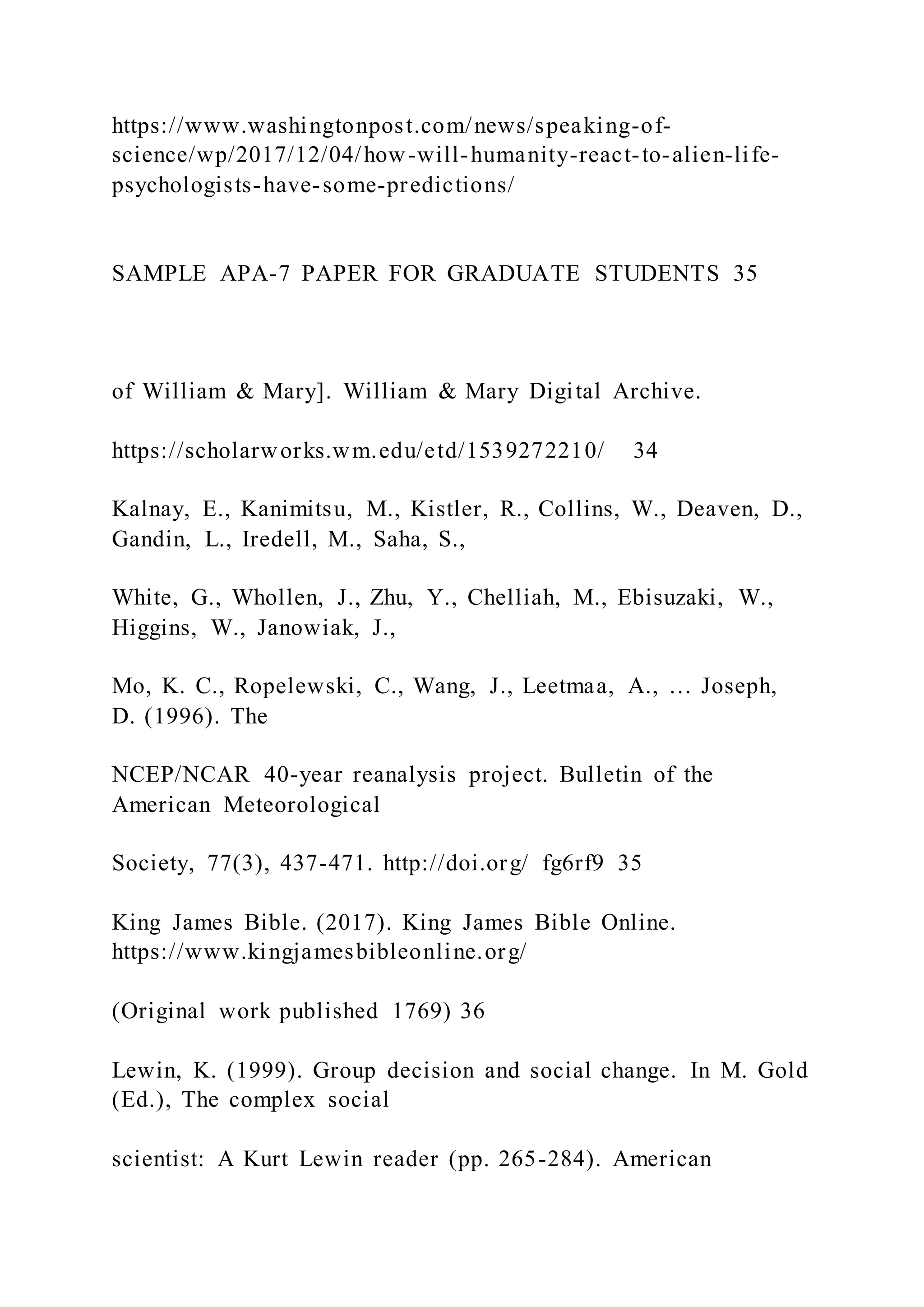 https://www.washingtonpost.com/news/speaking-of-
science/wp/2017/12/04/how-will-humanity-react-to-alien-life-
psychologists-have-some-predictions/
SAMPLE APA-7 PAPER FOR GRADUATE STUDENTS 35
of William & Mary]. William & Mary Digital Archive.
https://scholarworks.wm.edu/etd/1539272210/ 34
Kalnay, E., Kanimitsu, M., Kistler, R., Collins, W., Deaven, D.,
Gandin, L., Iredell, M., Saha, S.,
White, G., Whollen, J., Zhu, Y., Chelliah, M., Ebisuzaki, W.,
Higgins, W., Janowiak, J.,
Mo, K. C., Ropelewski, C., Wang, J., Leetmaa, A., … Joseph,
D. (1996). The
NCEP/NCAR 40-year reanalysis project. Bulletin of the
American Meteorological
Society, 77(3), 437-471. http://doi.org/ fg6rf9 35
King James Bible. (2017). King James Bible Online.
https://www.kingjamesbibleonline.org/
(Original work published 1769) 36
Lewin, K. (1999). Group decision and social change. In M. Gold
(Ed.), The complex social
scientist: A Kurt Lewin reader (pp. 265-284). American
 