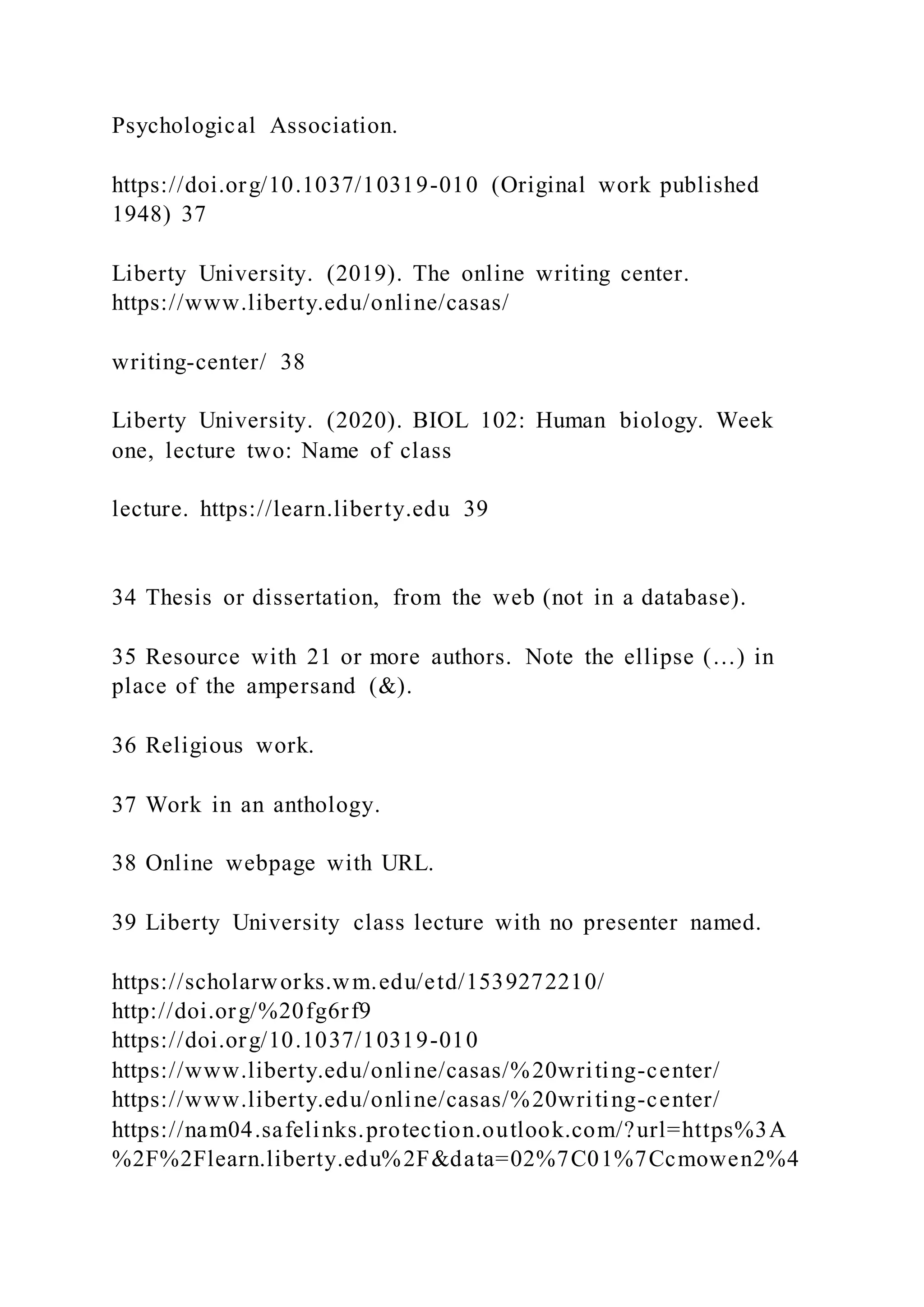 Psychological Association.
https://doi.org/10.1037/10319-010 (Original work published
1948) 37
Liberty University. (2019). The online writing center.
https://www.liberty.edu/online/casas/
writing-center/ 38
Liberty University. (2020). BIOL 102: Human biology. Week
one, lecture two: Name of class
lecture. https://learn.liberty.edu 39
34 Thesis or dissertation, from the web (not in a database).
35 Resource with 21 or more authors. Note the ellipse (…) in
place of the ampersand (&).
36 Religious work.
37 Work in an anthology.
38 Online webpage with URL.
39 Liberty University class lecture with no presenter named.
https://scholarworks.wm.edu/etd/1539272210/
http://doi.org/%20fg6rf9
https://doi.org/10.1037/10319-010
https://www.liberty.edu/online/casas/%20writing-center/
https://www.liberty.edu/online/casas/%20writing-center/
https://nam04.safelinks.protection.outlook.com/?url=https%3A
%2F%2Flearn.liberty.edu%2F&data=02%7C01%7Ccmowen2%4
 